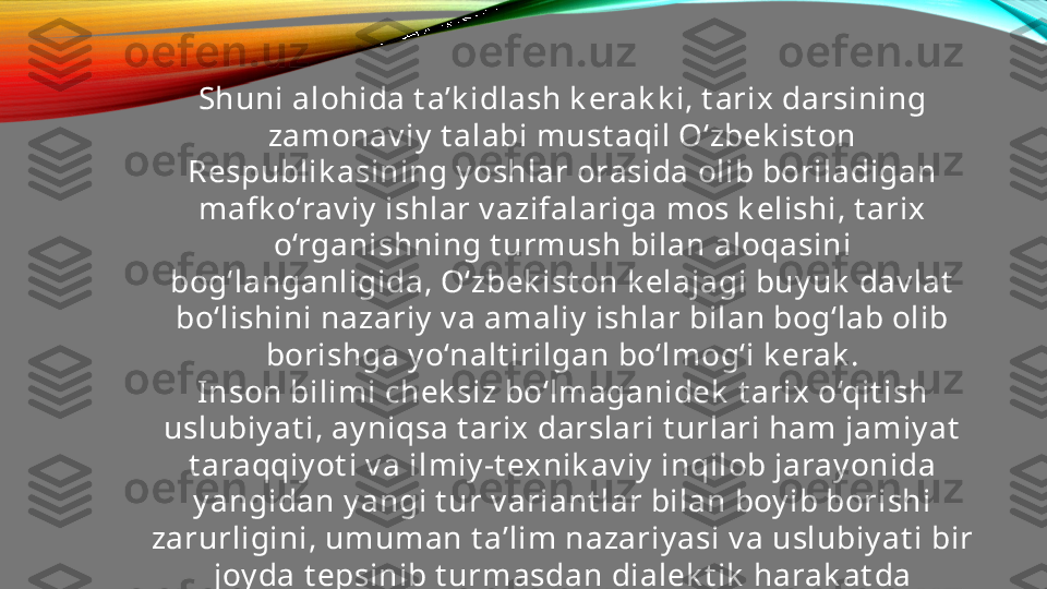 Shuni alohida t a’k idlash k erak k i, t arix darsining 
zamonav iy  t alabi must aqil O‘zbek ist on 
Respublik asining y oshlar orasida olib boriladigan 
mafk o‘rav iy  ishlar v azifalariga mos k elishi, t arix  
o‘rganishning t urmush bilan aloqasini 
bog‘langanligida, O‘zbek ist on k elajagi buy uk  dav lat  
bo‘lishini nazariy  v a amaliy  ishlar bilan bog‘lab olib 
borishga y o‘nalt irilgan bo‘lmog‘i k erak .
Inson bilimi chek siz bo‘lmaganidek  t arix o‘qit ish 
uslubiy at i, ay niqsa t arix darslari t urlari ham jamiy at  
t araqqiy ot i v a ilmiy -t exnik av iy  inqilob jaray onida
y angidan y angi t ur v ariant lar bilan boy ib borishi 
zarurligini, umuman t a’lim nazariy asi v a uslubiy at i bir 
joy da t epsinib t urmasdan dialek t ik  harak at da 
bo‘lishini unut maslik  k erak .  