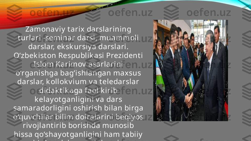 Zamonav iy  t arix darslarining 
t urlari -seminar darsi, muammoli 
darslar, ek sk ursiy a darslari. 
O‘zbek ist on Respublik asi Prezident i 
Islom Karimov  asarlarini 
o‘rganishga bag‘ishlangan maxsus 
darslar, k ollok v ium v a t eledarslar 
didak t ik aga faol k irib 
k elay ot ganligini v a dars 
samaradorligini oshirish bilan birga 
o‘quv chilar bilim doiralarini beqiy os 
riv ojlant irib borishda munosib 
hissa qo‘shay ot ganligini ham t abiiy  
bir hol deb qarash k erak . 