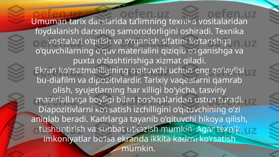 Umuman tarix darslarida ta’limning texnika vositalaridan 
foydalanish darsning samorodorligini oshiradi. Texnika 
vositalari o‘qitish va o‘rganish sifatini ko‘tarishga 
o‘quvchilarning o‘quv materialini qiziqib o‘rganishga va 
puxta o‘zlashtirishiga xizmat qiladi.
Ekran ko‘rsatmaliligining o‘qituvchi uchun eng qo‘laylisi 
bu-diafilm va dipozitivlardir. Tarixiy vaqealarni qamrab 
olish, syujetlarning har xilligi bo‘yicha, tasviriy 
materiallarga boyligi bilan boshqalaridan ustun turadi.
Diapozitivlarni ko‘rsatish izchilligini o‘qituvchining o‘zi 
aniqlab beradi. Kadrlarga tayanib o‘qituvchi hikoya qilish, 
tushuntirish va suhbat utkazish mumkin. Agar texnik 
imkoniyatlar bo‘lsa ekranda ikkita kadrni ko‘rsatish 
mumkin.  