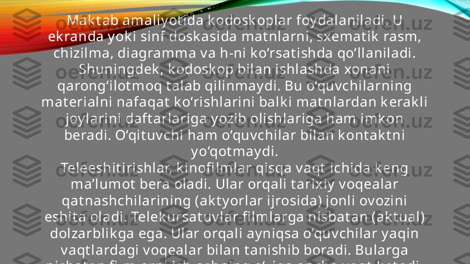 Mak t ab amaliy ot ida k odosk oplar foy dalaniladi. U 
ek randa y ok i sinf dosk asida mat nlarni, sxemat ik  rasm, 
chizilma, diagramma v a h-ni k o‘rsat ishda qo‘llaniladi. 
Shuningdek , k odosk op bilan ishlashda xonani 
qarong‘ilot moq t alab qilinmay di. Bu o‘quv chilarning 
mat erialni nafaqat  k o‘rishlarini balk i mat nlardan k erak li 
joy larini daft arlariga y ozib olishlariga ham imk on 
beradi. O‘qit uv chi ham o‘quv chilar bilan k ont ak t ni 
y o‘qot may di.
Teleeshit irishlar, k inofi lmlar qisqa v aqt  ichida k eng 
ma’lumot  bera oladi. Ular orqali t arixiy  v oqealar 
qat nashchilarining (ak t y orlar ijrosida) jonli ov ozini 
eshit a oladi. Telek ursat uv lar fi lmlarga nisbat an (ak t ual) 
dolzarblik ga ega. Ular orqali ay niqsa o‘quv chilar y aqin 
v aqt lardagi v oqealar bilan t anishib boradi. Bularga 
nisbat an fi lmlarni ishlashning o‘ziga ancha v aqt  k et adi.
Kinofi lmni o‘quv chilarga k o‘rsat ishdan oldin, 
o‘qit uv chining o‘zi uni sinchik lab k o’rib chiqishi v a 
o‘rganishi lozim.  