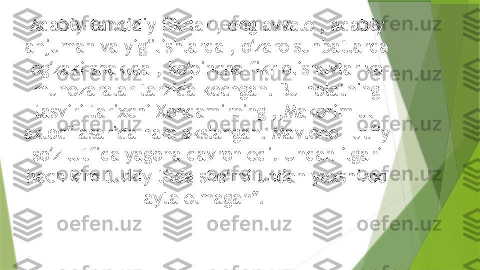 Adabiy-tanqidiy fikrlar , eng avvalo , adabiy 
anjuman va yig ilishlarda , o zaro suhbatlarda ʻ ʻ
og zaki shaklda , ko pincha fikr olishuvlar va 	
ʻ ʻ
munozaralar tarzida kechgan. Bu holatning 
tasviri tarixchi Xondamirning ,,Makorim ul- 
axloq ʼʼ  asarida ham akslangan. Mavlono Lutfiy 
so z lutfida yagona davron edi. Undan ilgari 
ʻ
hech kim turkiy tilda she ʼ rni undan yaxshiroq 
ayta olmagan ʼʼ .                  