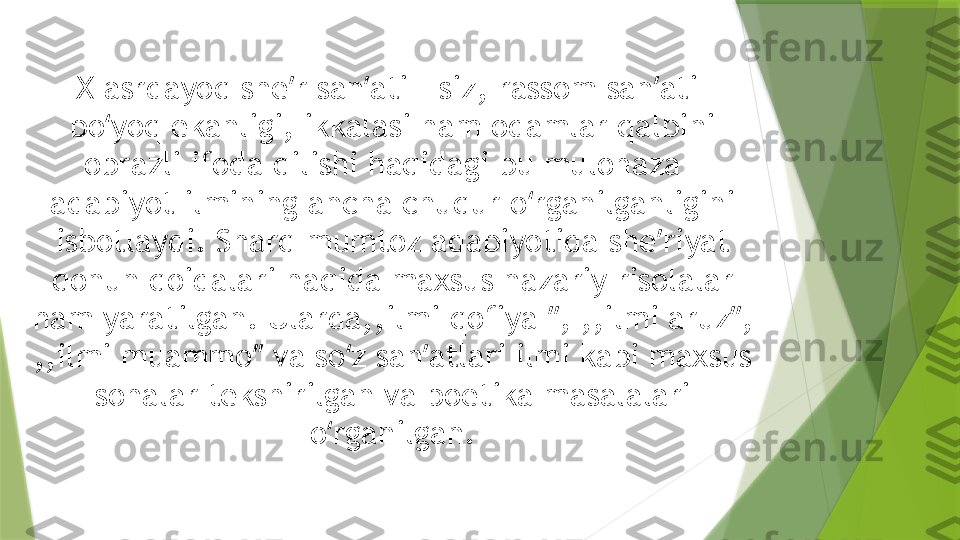 X asrdayoq she ʼ r san ati ʼ - siz, rassom san ʼ ati- 
bo yoq ekanligi, ikkalasi ham odamlar qalbini 	
ʻ
obrazli ifoda qilishi haqidagi bu mulohaza - 
adabiyot ilmining ancha chuqur o rganilganligini 	
ʻ
isbotlaydi. Sharq mumtoz adabiyotida she ʼ riyat 
qonun qoidalari haqida maxsus nazariy risolalar 
ham yaratilgan. Ularda,,ilmi qofiya  ʼʼ , ,,ilmi aruz ʼʼ , 
,,ilmi muammo ʼʼ  va so z san atlari ilmi kabi maxsus 	
ʻ ʼ
sohalar tekshirilgan va poetika masalalari 
o rganilgan.	
ʻ                 