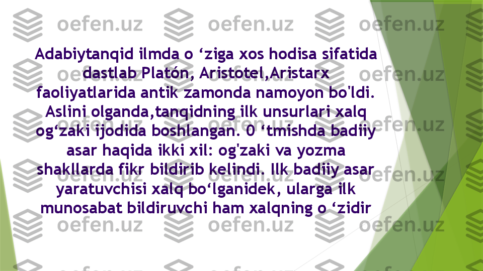 Adabiytanqid ilmda o ‘ziga xos hodisa sifatida 
dastlab Platón, Aristotel,Aristarx 
faoliyatlarida antik zamonda namoyon bo'ldi. 
Aslini olganda,tanqidning ilk unsurlari xalq 
og‘zaki ijodida boshlangan. 0 ‘tmishda badiiy 
asar haqida ikki xil: og'zaki va yozma 
shakllarda fikr bildirib kelindi. Ilk badiiy asar 
yaratuvchisi xalq bo‘lganidek, ularga ilk 
munosabat bildiruvchi ham xalqning o ‘zidir                 