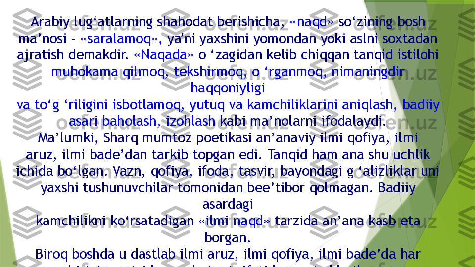 Arabiy lug‘atlarning shahodat berishicha,  «naqd»  so‘zining bosh
ma’nosi -  «saralamoq»,  ya ʼ ni yaxshini yomondan yoki aslni soxtadan
ajratish demakdir.  «Naqada»  o ‘zagidan kelib chiqqan tanqid istilohi
muhokama qilmoq, tekshirmoq, o ‘rganmoq, nimaningdir 
haqqoniyligi
va to‘g ‘riligini isbotlamoq, yutuq va kamchiliklarini aniqlash, badiiy
asari baholash, izohlash  kabi ma’nolarni ifodalaydi.
Ma’lumki, Sharq mumtoz poetikasi an’anaviy ilmi qofiya, ilmi
aruz, ilmi bade’dan tarkib topgan edi. Tanqid ham ana shu uchlik
ichida bo‘lgan. Vazn, qofiya, ifoda, tasvir, bayondagi g ‘alizliklar uni
yaxshi tushunuvchilar tomonidan bee’tibor qolmagan. Badiiy 
asardagi
kamchilikni ko‘rsatadigan  «ilmi naqd»  tarzida an’ana kasb eta 
borgan.
Biroq boshda u dastlab ilmi aruz, ilmi qofiya, ilmi bade’da har
birining o ‘zida naqd qismi sifatida mavjud bo‘lgan.                 