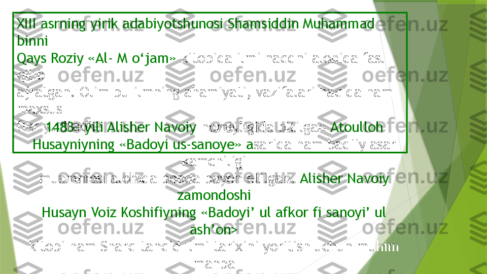 XIII asrning yirik adabiyotshunosi Shamsiddin Muhammad 
binni
Qays Roziy «Al- M o‘jam»  kitobida ilmi naqdni alohida fasl 
qilib
ajratgan. Olim bu ilmning ahamiyati, vazifalari haqida ham 
maxsus
fikr yuritadi.
1483- yili Alisher Navoiy  homiyligida bitilgan  Atoulloh 
Husayniyning «Badoyi us-sanoye» a sarida ham badiiy asar 
kamchiligi
muammosi alohida bobda bayon etilgan.  Alisher Navoiy 
zamondoshi
Husayn Voiz Koshifiyning «Badoyi’ ul afkor fi sanoyi’ ul 
ash’on>
kitobi ham Sharq tanqid ilmi tarixini yoritish uchun muhim 
manba
hisoblanadi                 