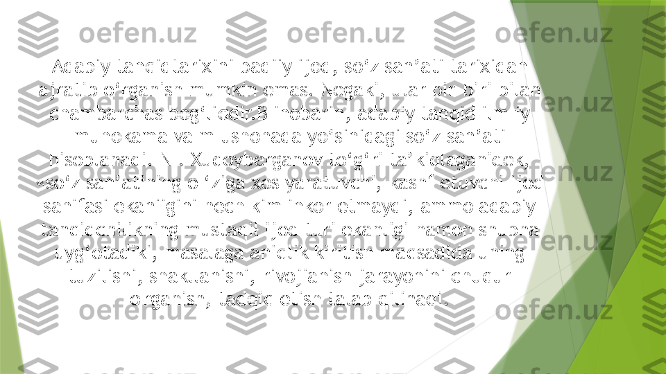 Adabiy tanqidtarixini badiiy ijod, so‘z san’ati tarixidan 
ajratib o‘rganish mumkin emas. Negaki, ular bir-biri bilan 
chambarchas bog‘liqdir.B inobarin, adabiy tanqid ilm iy 
muhokama va m ushohada yo‘sinidagi so‘z san’ati 
hisoblanadi. N . Xudoyberganov to‘g‘ri ta’kidlaganidek, 
«so‘z san’atining o ‘ziga xos yaratuvchi, kashf etuvchi ijod 
sahifasi ekaniigini hech kim inkor etmaydi, ammo adabiy 
tanqidchilikning mustaqil ijod turi ekanligi hamon shubha 
uyg‘otadiki, masalaga aniqlik kiritish maqsadida uning 
tuzilishi, shakllanishi, rivojianish jarayonini chuqur 
o'rganish, tadqiq etish talab qilinadi.                 