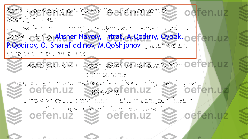 Adabiy tanqidning o ‘ziga xos ijod turi, fan sohasi 
ekanligini ulkan
adib va tanqidchilarning yaratgan qator asarlari isbotlab 
turibdi. Bunga  Alisher Navoiy, Fitrat, A.Qodiriy, Oybek, 
P.Qodirov, O. Sharafiddinov, M.Qo'shjonov  ijodlari yetarli 
darajada misol bo'Ia oladi.
Adabiy tanqid o ‘z mohiyatiga ko‘ra falsafa bilan 
chambarchas
bogliq. Tanqid shu ma’noda falsafiyki. uning ma’riFiy va 
g‘oyaviy,
ijtimoiy va estetik vazifalari m a’lum darajada falsafa 
fanining vazifalari bilan mos tushadi.                