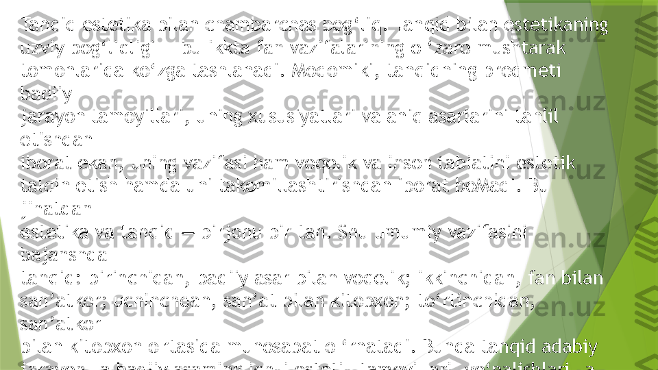 Tanqid estetika bilan chambarchas bog‘liq. Tanqid bilan estetikaning 
uzviy bog‘liqligi — bu ikkta fan vazifalarining o ‘zaro mushtarak
tomonlarida ko‘zga tashlanadi. Modomiki, tanqidning predmeti 
badiiy
jarayon tamoyillari, uning xususiyatlari va aniq asarlarini tahlil 
etishdan
iborat ekan, uning vazifasi ham voqelik va inson tabiatini estetik
talqin etish hamda uni takomillashtirishdan iborat boMadi. Bu 
jihatdan
estetika va tanqid — birjonu bir tan. Shu umumiy vazifasini 
bajanshda
tanqid: birinchidan, badiiy asar bilan voqelik; ikkinchidan, fan bilan
san’atkor; uchinchdan, san’at bilan kitobxon; to‘rtinchidan, 
san’atkor
bilan kitobxon o'rtasida munosabat o ‘rnatadi. Bunda tanqid adabiy
jarayon va badiiy asaming ichki estetik tamoyillari, yo‘nalishlari va
fazilatlarini tadqiq qilish asnosida o ‘z maqsadiga erishadi.                 