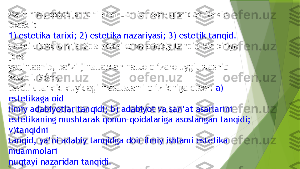 Ma’lumki, estetika fani ham uch tarkibiy qismdan tarkib 
topadi:
1) estetika tarixi; 2) estetika nazariyasi; 3) estetik tanqid.
Estetik tanqid misolida estetika va adabiy tanqid bir-biriga 
juda
yaqinlashib, ba’zi jihatlardan hatto o ‘zaro uyg‘unlashib 
ketadi. Zéro,
estetik tanqid quyidagi masalalami o ‘z ichiga oladi:  a) 
estetikaga oid
ilmiy adabiyotlar tanqidi; b) adabiyot va san’at asarlarini 
estetikaning mushtarak qonun-qoidalariga asoslangan tanqidi; 
v)tanqidni
tanqid, ya’ni adabiy tanqidga doir ilmiy ishlami estetika 
muammolari
nuqtayi nazaridan tanqidi.                  