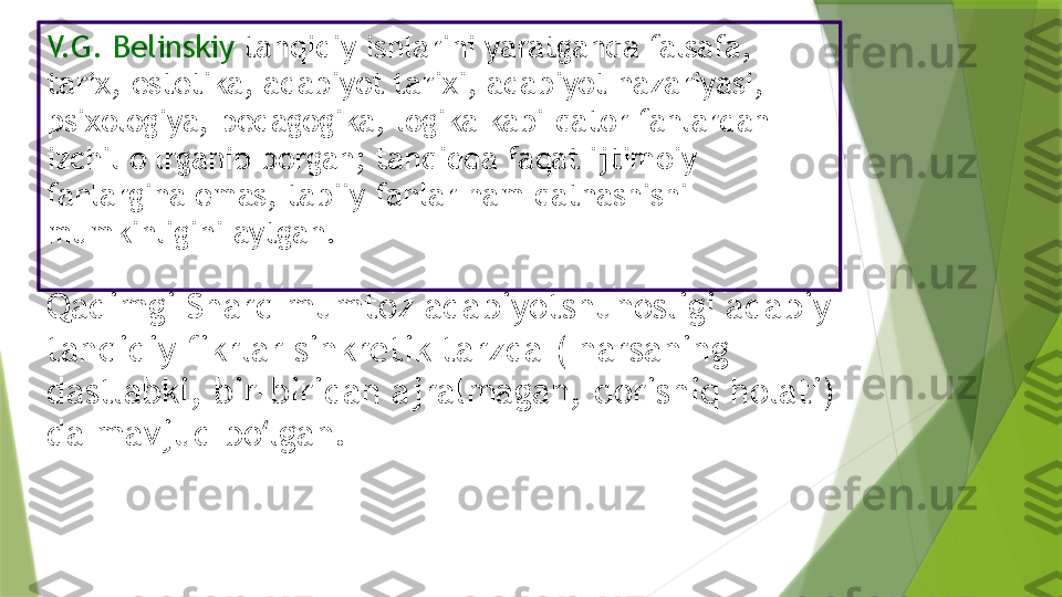 V.G. Belinskiy  tanqidiy ishlarini yaratganda falsafa, 
tarix, estetika, adabiyot tarixi, adabiyot nazariyasi, 
psixologiya, pedagogika, logika kabi qator fanlardan 
izchil o lrganib borgan; tanqidda faqat ijtimoiy 
fanlargina emas, tabiiy fanlar ham qatnashishi 
mumkinligini aytgan.
Qadimgi Sharq mumtoz adabiyotshunosligi adabiy-
tanqidiy fikrlar sinkretik tarzda ( narsaning 
dastlabki, bir-biridan ajralmagan, qorishiq holati) 
da mavjud bo lgan.ʻ                 