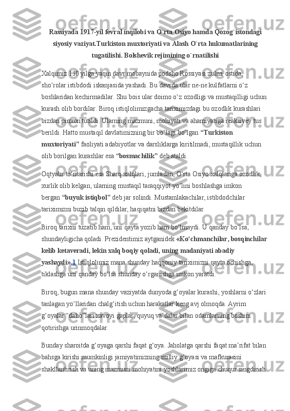 Rassiyada 1917-yil fevral inqilobi va O`rta Osiyo hamda Qozog`istondagi
siyosiy vaziyat.Turkiston muxtoriyati va Alash O`rta hukumatlarining
tugatilishi. Bolshevik rejimining o`rnatilishi
Xalqimiz 130 yilga yaqin davr mobaynida podsho Rossiyasi zulmi ostida, 
sho‘rolar istibdodi iskanjasida yashadi. Bu davrda ular ne-ne kulfatlarni o‘z 
boshlaridan kechirmadilar. Shu bois ular doimo o‘z ozodligi va mustaqilligi uchun 
kurash olib bordilar. Biroq istiqlolimizgacha tariximizdagi bu ozodlik kurashlari 
bizdan pinxon tutildi. Ularning mazmuni, mohiyati va ahamiyatiga reaksiyey tus 
berildi. Hatto mustaqil davlatimizning bir bo‘lagi bo‘lgan   “Turkiston 
muxtoriyati”   faoliyati adabiyotlar va darsliklarga kiritilmadi, mustaqillik uchun 
olib borilgan kurashlar esa   “bosmachilik”   deb ataldi.
Oqtyabr to‘ntarishi esa Sharq xalqlari, jumladan, O‘rta Osiyo xalqlariga ozodlik, 
xurlik olib kelgan, ularning mustaqil taraqqiyot yo‘lini boshlashga imkon 
bergan   “buyuk istiqbol”   deb jar solindi. Mustamlakachilar, istibdodchilar 
tariximizni buzib talqin qildilar, haqiqatni bizdan bekitdilar.
Biroq tarixni tuzatib ham, uni qayta yozib ham bo‘lmaydi. U qanday bo‘lsa, 
shundayligicha qoladi. Prezidentimiz aytganidek   «Ko‘chmanchilar, bosqinchilar 
kelib ketaveradi, lekin xalq boqiy qoladi, uning madaniyati abadiy 
yashaydi». 1   Istiqlolimiz mana shunday haqqoniy tariximizni qayta ochishga, 
tiklashga uni qanday bo‘lsa shunday o‘rganishga imkon yaratdi.
Biroq, bugun mana shunday vaziyatda dunyoda g‘oyalar kurashi, yoshlarni o‘zlari 
tanlagan yo‘llaridan chalg‘itish uchun harakatlar keng avj olmoqda.  Ayrim 
g‘oyalar “daho”lari xavoyi gaplar, quyuq va’dalar bilan odamlarning boshini 
qotirishga urinmoqdalar.
Bunday sharoitda g‘oyaga qarshi faqat g‘oya. Jaholatga qarshi faqat ma’rifat bilan 
bahsga kirishi mumkinligi jamiyatimizning milliy g‘oyasi va mafkurasini 
shakllantirish va uning mazmuni mohiyatini yoshlarimiz ongiga chuqur singdirish  