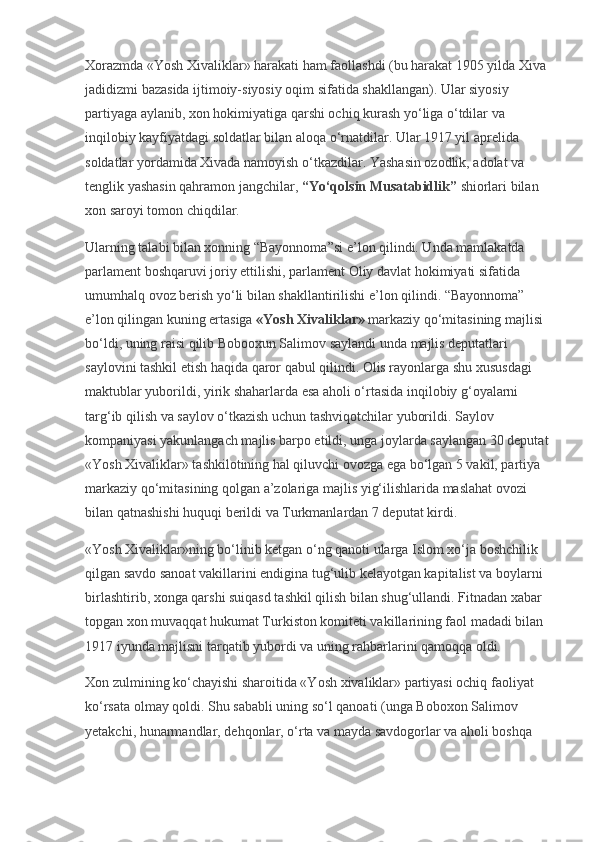 Xorazmda «Yosh Xivaliklar» harakati ham faollashdi (bu harakat 1905 yilda Xiva 
jadidizmi bazasida ijtimoiy-siyosiy oqim sifatida shakllangan). Ular siyosiy 
partiyaga aylanib, xon hokimiyatiga qarshi ochiq kurash yo‘liga o‘tdilar va 
inqilobiy kayfiyatdagi soldatlar bilan aloqa o‘rnatdilar. Ular 1917 yil aprelida 
soldatlar yordamida Xivada namoyish o‘tkazdilar. Yashasin ozodlik, adolat va 
tenglik yashasin qahramon jangchilar,   “Yo‘qolsin Musatabidlik”   shiorlari bilan 
xon saroyi tomon chiqdilar.
Ularning talabi bilan xonning “Bayonnoma”si e’lon qilindi. Unda mamlakatda 
parlament boshqaruvi joriy ettilishi, parlament Oliy davlat hokimiyati sifatida 
umumhalq ovoz berish yo‘li bilan shakllantirilishi e’lon qilindi. “Bayonnoma” 
e’lon qilingan kuning ertasiga   «Yosh Xivaliklar»   markaziy qo‘mitasining majlisi 
bo‘ldi, uning raisi qilib Bobooxun Salimov saylandi unda majlis deputatlari 
saylovini tashkil etish haqida qaror qabul qilindi. Olis rayonlarga shu xususdagi 
maktublar yuborildi, yirik shaharlarda esa aholi o‘rtasida inqilobiy g‘oyalarni 
targ‘ib qilish va saylov o‘tkazish uchun tashviqotchilar yuborildi. Saylov 
kompaniyasi yakunlangach majlis barpo etildi, unga joylarda saylangan 30 deputat 
«Yosh Xivaliklar» tashkilotining hal qiluvchi ovozga ega bo‘lgan 5 vakil, partiya 
markaziy qo‘mitasining qolgan a’zolariga majlis yig‘ilishlarida maslahat ovozi 
bilan qatnashishi huquqi berildi va Turkmanlardan 7 deputat kirdi.
«Yosh Xivaliklar»ning bo‘linib ketgan o‘ng qanoti ularga Islom xo‘ja boshchilik 
qilgan savdo sanoat vakillarini endigina tug‘ulib kelayotgan kapitalist va boylarni 
birlashtirib, xonga qarshi suiqasd tashkil qilish bilan shug‘ullandi. Fitnadan xabar 
topgan xon muvaqqat hukumat Turkiston komiteti vakillarining faol madadi bilan 
1917 iyunda majlisni tarqatib yubordi va uning rahbarlarini qamoqqa oldi.
Xon zulmining ko‘chayishi sharoitida «Yosh xivaliklar» partiyasi ochiq faoliyat 
ko‘rsata olmay qoldi. Shu sababli uning so‘l qanoati (unga Boboxon Salimov 
yetakchi, hunarmandlar, dehqonlar, o‘rta va mayda savdogorlar va aholi boshqa  