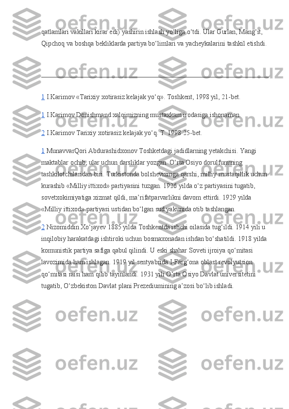 qatlamlari vakillari kirar edi) yashirin ishlash yo‘liga o‘tdi. Ular Gurlan, Mang‘it, 
Qipchoq va boshqa bekliklarda partiya bo‘limlari va yacheykalarini tashkil etishdi.
1   I.Karimov «Tarixiy xotirasiz kelajak yo‘q». Toshkent, 1998 yil, 21-bet.
1   I.Karimov Donishmand xalqimizning mustaxkam irodasiga ishonaman.
2   I.Karimov Tarixiy xotirasiz kelajak yo‘q. T. 1998 25-bet.
1   MunavvarQori Abdurashidxonov Toshketdagi jadidlarning yetakchisi. Yangi 
maktablar ochib, ular uchun darsliklar yozgan. O‘rta Osiyo dorulfununing 
tashkilotchilaridan biri. Turkistonda bolshevizmga qarshi, milliy mustaqillik uchun
kurashib «Milliy ittixod» partiyasini tuzgan. 1926 yilda o‘z partiyasini tugatib, 
sovetxokimiyatiga xizmat qildi, ma’rifatparvarlikni davom ettirdi. 1929 yilda 
«Milliy ittixod» partiyasi ustidan bo‘lgan sud yakunida otib tashlangan.
2   Nizomiddin Xo‘jayev 1885 yilda Toshkentda ishchi oilasida tug‘ildi. 1914 yili u 
inqilobiy harakatdagi ishtiroki uchun bosmaxonadan ishdan bo‘shatildi. 1918 yilda
komunistik partiya safiga qabul qilindi. U eski shahar Soveti ijroiya qo‘mitasi 
lavozimida ham ishlagan. 1919 yil sentyabrida I-Farg‘ona oblast revolyutsion 
qo‘mitasi raisi ham qilib tayinlandi. 1931 yili O‘rta Osiyo Davlat universitetini 
tugatib, O‘zbekiston Davlat plani Prezediumining a’zosi bo‘lib ishladi. 