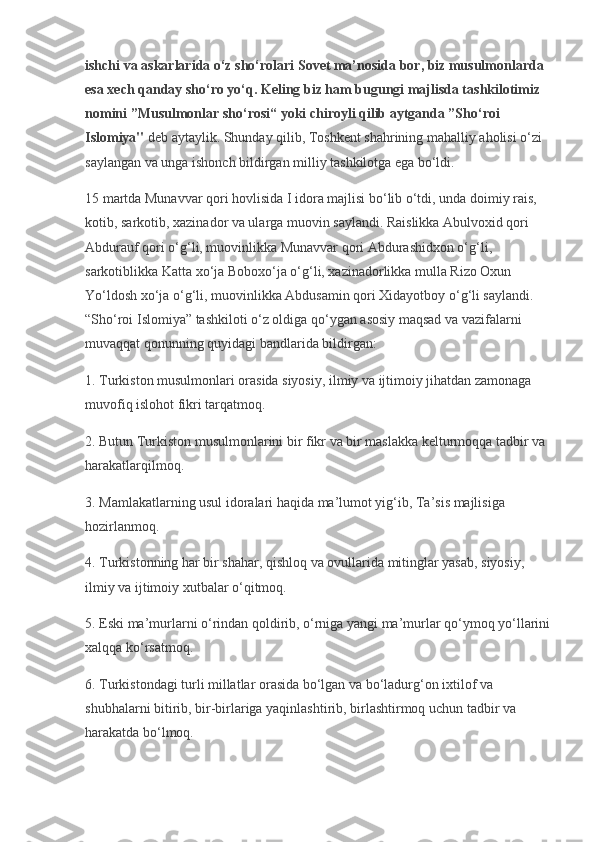ishchi va askarlarida o‘z sho‘rolari Sovet ma’nosida bor, biz musulmonlarda 
esa xech qanday sho‘ro yo‘q. Keling biz ham bugungi majlisda tashkilotimiz 
nomini ”Musulmonlar sho‘rosi“ yoki chiroyli qilib aytganda ”Sho‘roi 
Islomiya"   deb aytaylik. Shunday qilib, Toshkent shahrining mahalliy aholisi o‘zi 
saylangan va unga ishonch bildirgan milliy tashkilotga ega bo‘ldi.
15 martda Munavvar qori hovlisida I idora majlisi bo‘lib o‘tdi, unda doimiy rais, 
kotib, sarkotib, xazinador va ularga muovin saylandi. Raislikka Abulvoxid qori 
Abdurauf qori o‘g‘li, muovinlikka Munavvar qori Abdurashidxon o‘g‘li, 
sarkotiblikka Katta xo‘ja Boboxo‘ja o‘g‘li, xazinadorlikka mulla Rizo Oxun 
Yo‘ldosh xo‘ja o‘g‘li, muovinlikka Abdusamin qori Xidayotboy o‘g‘li saylandi. 
“Sho‘roi Islomiya” tashkiloti o‘z oldiga qo‘ygan asosiy maqsad va vazifalarni 
muvaqqat qonunning quyidagi bandlarida bildirgan:
1. Turkiston musulmonlari orasida siyosiy, ilmiy va ijtimoiy jihatdan zamonaga 
muvofiq islohot fikri tarqatmoq.
2. Butun Turkiston musulmonlarini bir fikr va bir maslakka kelturmoqqa tadbir va 
harakatlarqilmoq.
3. Mamlakatlarning usul idoralari haqida ma’lumot yig‘ib, Ta’sis majlisiga 
hozirlanmoq.
4. Turkistonning har bir shahar, qishloq va ovullarida mitinglar yasab, siyosiy, 
ilmiy va ijtimoiy xutbalar o‘qitmoq.
5. Eski ma’murlarni o‘rindan qoldirib, o‘rniga yangi ma’murlar qo‘ymoq yo‘llarini
xalqqa ko‘rsatmoq.
6. Turkistondagi turli millatlar orasida bo‘lgan va bo‘ladurg‘on ixtilof va 
shubhalarni bitirib, bir-birlariga yaqinlashtirib, birlashtirmoq uchun tadbir va 
harakatda bo‘lmoq. 
