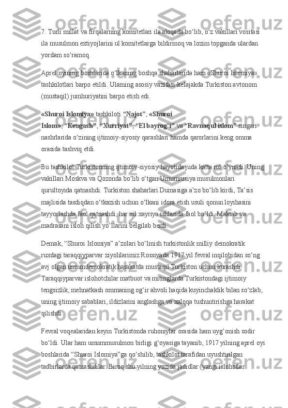 7. Turli millat va firqalarning komitetlari ila aloqada bo‘lib, o‘z vakillari vositasi 
ila musulmon extiyojlarini ul komitetlarga bildirmoq va lozim topganda ulardan 
yordam so‘ramoq.
Aprel oyining boshlarida o‘lkaning boshqa shaharlarida ham «Shuroi Islomiya» 
tashkilotlari barpo etildi. Ularning asosiy vazifasi-kelajakda Turkiston avtonom 
(mustaqil) jumhuriyatini barpo etish edi.
«Shuroi Islomiya»   tashkiloti   “Najot” ,   «Shuroi 
Islom» ,   “Kengash” ,   “Xurriyat” ,   “El bayrog‘i”   va   “Ravnaqul islom”   singari 
nashrlarida o‘zining ijtimoiy-siyosiy qarashlari hamda qarorlarini keng omma 
orasida tashviq etdi.
Bu tashkilot Turkistonning ijtimoiy-siyosiy hayotida juda katta rol o‘ynadi. Uning 
vakillari Moskva va Qozonda bo‘lib o‘tgan Umumrusiya musulmonlari 
qurultoyida qatnashdi. Turkiston shaharlari Dumasiga a’zo bo‘lib kirdi, Ta’sis 
majlisida tasdiqdan o‘tkazish uchun o‘lkani idora etish usuli qonun loyihasini 
tayyorlashda faol qatnashdi, har xil xayriya ishlarida faol bo‘ldi. Maktab va 
madrasani isloh qilish yo‘llarini belgilab berdi.
Demak, “Shuroi Islomiya” a’zolari bo‘lmish turkistonlik milliy demokratik 
ruxdagi taraqqiyparvar ziyolilarimiz Rossiyada 1917 yil fevral inqilobidan so‘ng 
avj olgan umumdemokratik harakatda mustaqil Turkiston uchun kurashdi. 
Taraqqiyparvar islohotchilar matbuot va mitinglarda Turkistondagi ijtimoiy 
tengsizlik, mehnatkash ommaning og‘ir ahvoli haqida kuyinchaklik bilan so‘zlab, 
uning ijtimoiy sabablari, ildizlarini anglashga va xalqqa tushuntirishga harakat 
qilishdi.
Fevral voqealaridan keyin Turkistonda ruhoniylar orasida ham uyg‘onish sodir 
bo‘ldi. Ular ham umummusulmon birligi g‘oyasiga tayanib, 1917 yilning aprel oyi 
boshlarida “Shuroi Islomiya”ga qo‘shilib, tashkilot tarafidan uyushtirilgan 
tadbirlarda qatnashdilar. Biroq shu yilning yozida jadidlar (yangi islohotlar  