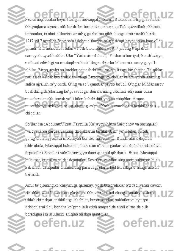 Fevral inqilobidan keyin tuzilgan muvaqqat hukumat Buxoro amirligiga nisbatan 
ikkiyoqlama siyosat olib bordi: bir tomondan, amirni qo‘llab-quvvatladi, ikkinchi 
tomondan, islohot o‘tkazish zarurligiga sha’ma qildi, bunga amir rozilik berdi. 
1917 yil 7 aprelida Buxoroda islohot o‘tkazish to‘g‘risidagi bayonnoma ham e’lon 
qilindi. Shu munosabat bilan «Yosh buxoroliklar» 1917 yilning 9 aprelida 
namoyish uyushtirdilar. Ular “Yashasin islohot”, “Yashasin hurriyat, konstitutsiya,
matbuot erkinligi va mustaqil maktab” degan shiorlar bilan amir saroyiga yo‘l 
oldilar. Biroq, reaksion kuchlar qatnashchilarni yo‘q qilishga kirishdilar. Ta’qiblar 
natijasida «Yosh buxoroliklar» yangi Buxoroga ko‘chdilar va shu yerda ularning 
safida ajralish ro‘y berdi. O‘ng va so‘l qanotlar paydo bo‘ldi. O‘nglar M.Mansurov
boshchiligida(ularning ko‘pi savdogar doiralarining vakillari edi) amir bilan 
muzokaralar olib borish yo‘li bilan kelishishni yoqlab chiqdilar. Ammo 
muvaffaqiyatsizlikdan so‘ng ularning ko‘pi «Yosh buxoroliklar» tashkilotidan 
chiqdilar.
So‘llar esa (Abdurauf Fitrat, Fayzulla Xo‘jayev, Muso Saidjonov va boshqalar) 
“viloyatlarda partizanlarning chiqishlarini tashkil etish” yo‘li bilan qurolli 
qo‘zg‘olon tayyorlash imkoniyati bor deb hisoblashdi. Bunda ular dehqonlar 
ishtirokida, Muvaqqat hukumat, Turkiston o‘lka organlari va ishchi hamda soldat 
deputatlari Sovetlari vakillarining yordamiga umid qilishardi. Biroq, Muvaqqat 
hukumat, ishchi va soldat deputatlari Sovetlari vakillarining amir hukumati bilan 
kelishuvi, dehqonlar ommasining passivligi ularni faol kurashga o‘tishga imkon 
bermadi.
Amir ta’qibining ko‘chayishiga qaramay, yosh buxoroliklar o‘z faoliyatini davom 
ettirdilar. Ular butun kuch g‘ayratini ikki vazifani hal etishga: amaliy dasturni 
ishlab chiqishga, tashkilotga ishchilar, hunarmandlar, soldatlar va ayniqsa 
dehqonlarni iloji boricha ko‘proq jalb etish maqsadida aholi o‘rtasida olib 
boradigan ish usullarini aniqlab olishga qaratdilar. 