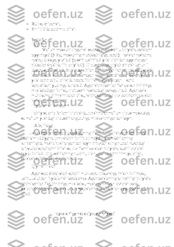 • Xulosa chiqarish;
• Sinf oldida taqdimot qilish.
Svetofor
Ta’rifi
Ma’lum mavzuni o`rganish vaqtida o`qituvchi u bo`yicha tezislarni
tayyorlaydi (5-7ta, mavzuning murakkabligiga qarab). Tezislar navbatma 
navbat doskaga yoziladi (tasviri tushiriladi yoki oldindan tayyorlangan 
plakatlar shaklida ilib qo`yiladi). O`quvchilarga o`ylab chiqish uchun 1 
daqiqa vaqt beriladi. So`ng tezis bilan rozi bo`lgan har bir o`quvchi yashil
kartochkani ko`taradi; rozi bo`lmagan – qizil kartochkani; ikkilanayotgan 
yoki qaror qabul qilishda betaraf bo`lishni xohlayotgan – sariq 
kartochkani yuqoriga ko`taradi. Agar ishtirokchilar fikri asosan bir-biriga 
mos keladigan bo`lsa, o`qituvchi navbatdagi tezisga o`tadi. Agar tezis 
muhokama qilinishni talab qilsa, ishtirokchilardan o`z qarorlarini asoslab 
berish iltimos qilinadi. 
Foydalanish doiralari 
Tabiiy va aniq fanlarni o`qitishda, topshiriqlar ma’lum o`quv mavzusiga 
va ma’lum yoshdagi o`quvchilar guruhiga moslashtirilgandan keyin.                   
             Afzalliklari 
        Ushbu mashq barcha o`quvchilarning fikrini bilib olishga imkon beradi: 
hech kim oddiygina tomoshabin bo`lib qolmaydi. Ishtirokchilarning 
ko`pchiligida mashq boshlanganidan keyin birozdan so`ng nuqtai nazardagi 
tafovutlar sabablarini bilish va o`z fikrini asoslash bo`yicha kuchli qiziqish 
paydo bo`ladi. O`quvchilarning nutqini, o`z nuqtai nazarini himoya qilish, 
asoslash qobiliyatini rivojlantiradi.  
Qiyinchiliklari
Agar vaqt cheklovlari sababli munozara o`tkazishga imkon bo`lmasa, 
ushbu uslubdan foydalanish kerak emas. Agar tezislarning ko`pchiligi bo`yicha 
ishtirokchilar fikri bir-biriga mos kelsa, mashqqa bo`lgan qiziqish tezda 
yo`qoladi. Mashq o`tkazish uchun resurslarni puxtalik bilan tayyorlashni talab 
qiladi. 
                                Foydalanilgan adabiyotlar ro yxatiʻ 