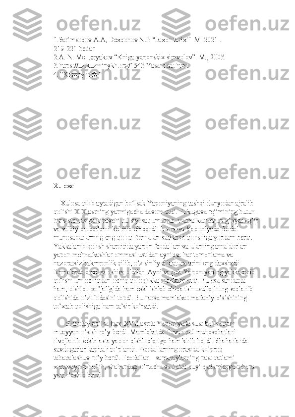 1.Sarimsoqov А.A, Dexqonov N.B “Jaxon tarixi''  M .2021 .                     
219-221-betlar
2.A. N. Meщeryakov “Kniga yaponskix simvolov”. M., 2003.
3.https://uz.kuzminykh.org/1543 Yasamuto.html
4. “Kompy.info “
Xulosa
    Xulosa qilib aytadigan bo lsak Yaponiyaning tashqi dunyodan ajralib ʻ
qolishi XIX asrning yarmigacha davom etdi. Tokugava rejimining butun 
bir sistemasiga kiruvchi bu siyosat umuman mamalkat uchun g’oyat og’ir
va salbiy oqibatlarni keltirib chiqardi. Bu narsa Yaponiyada feodal 
munosabatlarning eng qoloq formalari saqlanib qolishiga yordam berdi. 
Yakkalanib qolish sharoitida yapon feodallari va ularning amaldorlari 
yapon mehnatkashlar ommasi ustidan ayniqsa har tomonlama va 
nazoratsiz hukmronlik qilib, o’z sinfiy diktaturalarini eng daxshatli 
formalarda amalga oshira oldilar. Ayni vaqtda Yaponiyaning yakkalanib 
qolishi uni ochiqdan-ochiq qoloqlikka mahkum etdi. Bu esa sanoatda 
ham, qishloq xo’jaligida ham eski ishlab chiqarish usullarining saqlanib 
qolishida o’z ifodasini topdi. Bu narsa mamlakat madaniy o’sishining 
to’xtab qolishiga ham ta’sir ko’rsatdi.
       Shunday bo’lsa ham XVII asrda Yaponiyada sust bo’lsa ham 
muayyan o’sish ro’y berdi. Mamlakatda Tovar-pul munosabatlari 
rivojlanib sekin-asta yapon qishloqlariga ham kirib bordi. Shaharlarda 
savdogarlar kapitali to’plandi. Feodallarning orasida ko’proq 
tabaqalashuv ro’y berdi. Feodallar – samuraylarning past qatlami 
xonavayron bo’lib, shahardagi o’rtacha va hatto quyi qatlamlarga tobora 
yaqinlashib bordi. 