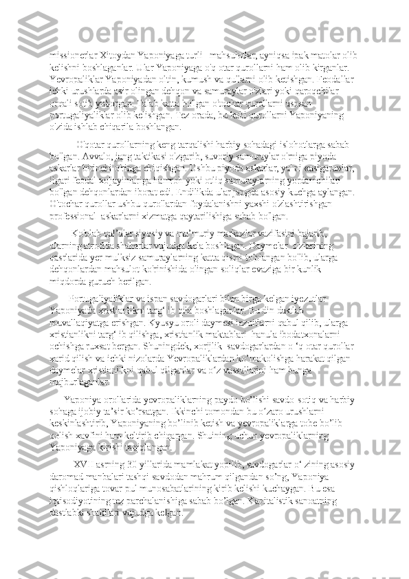 missionerlar Xitoydan Yaponiyaga turli   mahsulotlar, ayniqsa ipak matolar olib
kelishni boshlaganlar. Ular Yaponiyaga o'q otar qurollarni ham olib kirganlar. 
Yevropaliklar Yaponiyadan oltin, kumush va qullarni olib ketishgan. Feodallar 
ichki urushlarda asir olingan dehqon va samuraylar o'zlari yoki qaroqchilar 
orqali sotib yuborgan. Talab katta bo'lgan o'tochar qurollarni asosan 
portugaliyaliklar olib kelishgan. Tez orada, bu kabi qurollarni Yaponiyaning 
o'zida ishlab chiqarila boshlangan.
           O'qotar qurollarning keng tarqalishi harbiy sohadagi islohotlarga sabab 
bo'lgan. Avvalo, jang taktikasi o'zgarib, suvoriy samuraylar o'rniga piyoda 
askarlar birinchi o'ringa chiqishgan. Ushbu piyoda askarlar, ya' ni «asigaru»lar, 
ilgari feodal xo'jayinlariga hamroh yoki otliq samuraylarning yordamchilari 
bo'lgan dehqonlardan iborat edi. Endilikda ular jangda asosiy kuchga aylangan. 
O'tochar qurollar ushbu qurollardan foydalanishni yaxshi o'zlashtirishgan 
professional  askarlarni xizmatga qaytarilishiga sabab bo'lgan.
         Ko'plab qal’alar siyosiy va ma’muriy markazlar vazifasini bajarib, 
ularning atrofida shaharlar vujudga kela boshlagan. Daymelar  o'zlarining 
qasrlarida yer-mulksiz samuraylarning katta qismi to'plangan bo'lib, ularga 
dehqonlardan mahsulot ko'rinishida olingan soliqlar evaziga bir kunlik 
miqdorda guruch berilgan. 
        Portugaliyaliklar va ispan savdogarlari bilan birga kelgan iyezutlar 
Yaponiyada xristianlikni targ‘ ib qila boshlaganlar. Bu din dastlab 
muvallaqiyatga erishgan. Kyusyu oroli daymesi iezuitlarni qabul qilib, ularga 
xristianlikni targ‘ ib qilishga, xristianlik maktablari  hanula ibodatxonalarni 
ochishga ruxsat bergan. Shuningdek, xorijlik  savdogarlardan o ‘q otar qurollar 
xarid qilish va ichki nizolarda Yevropaliklardan ko’makolishga harakat qilgan 
daymelar xristianlikni qabul qilganlar va o z vassallarini ham bunga ʻ
majburlaganlar. 
      Yaponiya orollarida yevropaliklarning paydo bo’lishi savdo-sotiq va harbiy 
sohaga ijobiy ta’sir ko’rsatgan. Ikkinchi tomondan bu o zaro urushlarni 	
ʻ
keskinlashtirib, Yaponiyaning bo’linib ketish va yevropaliklarga tobe bo’lib 
qolish xavfini ham keltirib chiqargan. Shuining uchun yevropaliklarning 
Yaponiyaga kirishi taqiqlangan. 
          XVII asrning 30-yillarida mamlakat yopilib, savdogarlar o‘ zining asosiy 
daromad manbalari tashqi savdodan mahrum qilgandan so’ng, Yaponiya 
qishloqlariga tovar-pul munosabatlarining kirib kelishi kuchaygan. Bu esa 
iqtisodiyotining tez parchalanishiga sabab bo’lgan. Kapitalistik sanoatning 
dastlabki shakllari vujudga kelgan. 