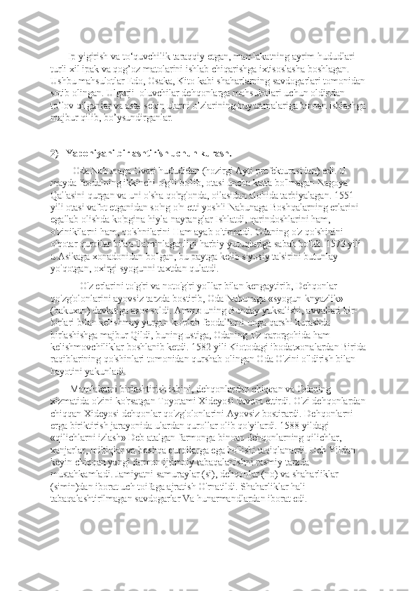        Ip yigirish va to‘quvchilik taraqqiy etgan, mamlakatning ayrim hududlari 
turli xil ipak va qog’oz matolarini ishlab chiqarishga ixtisoslasha boshlagan. 
Ushbu mahsulotlar Edo, Osaka, Kito kabi shaharlarning savdogarlari tomonidan
sotib olingan. Ulgurji  oluvchilar dehqonlarga mahsulotlari uchun oldindan 
to’lov qilganlar va asta-sekin ularni o’zlarining buyurtmalariga binoan ishlashga
majbur qilib, bo’ysundirganlar.
2)   Yaponiyani birlashtirish uchun kurash.    
          Oda Nabunaga Ovari hududidan (hozirgi Ayti prеfеkturasidan) edi. U 
mayda fеodalning ikkinchi o'g'li bo'lib, otasi uncha katta bo'lmagan Nagoya 
Qal'asini qurgan va uni o'sha qo'rg'onda, oilasidan alohida tarbiyalagan. 1551 
yili otasi vafot etganidan so'ng o'n еtti yoshli Nabunaga Boshqalarning еrlarini 
egallab olishda ko'pgina hiyla-nayranglar Ishlatdi, qarindoshlarini ham, 
o'zinikilarni ham, qo'shnilarini Ham ayab o'tirmadi. Odaning o'z qo'shinini 
o'qotar qurollar bilan Ta'minlaganligi harbiy yutuqlariga sabab bo'ldi. 1573 yili 
u Asikaga xonadonidan bo'lgan, bu paytga kеlib siyosiy ta'sirini butunlay 
yo'qotgan, oxirgi syogunni taxtdan qulatdi.
            O'z еrlarini to'g'ri va noto'g'ri yo'llar bilan kеngaytirib, Dеhqonlar 
qo'zg'olonlarini ayovsiz tarzda bostirib, Oda Nabunaga «syogun-knyazlik» 
(bakuxan) davlatiga asos soldi. Ammo uning Bunday yuksalishi, avvallari bir-
birlari bilan kеlishmay yurgan ko'plab fеodallarni unga qarshi kurashda 
birlashishga majbur Qildi, buning ustiga, Odaning o'z qarorgohida ham 
kеlishmovchiliklar boshlanib kеtdi. 1582 yili Kiotodagi ibodatxonalardan Birida
raqiblarining qo'shinlari tomonidan qurshab olingan Oda O'zini o'ldirish bilan 
hayotini yakunladi.
        Mamlakatni birlashtirish ishini, dеhqonlardan chiqqan va Odaning 
xizmatida o'zini ko'rsatgan Toyotami Xideyosi davom ettirdi. O'zi dеhqonlardan
chiqqan Xideyosi dеhqonlar qo'zg'olonlarini Ayovsiz bostirardi. Dеhqonlarni 
еrga biriktirish jarayonida ulardan qurollar olib qo'yilardi. 1588 yildagi 
«qilichlarni izlash» Dеb atalgan farmonga binoan dеhqonlarning qilichlar, 
xanjarlar, miltiqlar va boshqa qurollarga ega bo'lishi taqiqlanardi. Uch Yildan 
kеyin chiqqan yangi farmon ijtimoiy tabaqalanishni rasmiy tarzda 
mustahkamladi. Jamiyatni samuraylar (si), dеhqonlar (no) va shaharliklar 
(simin)dan iborat uch toifaga ajratish O'rnatildi. Shaharliklar hali 
tabaqalashtirilmagan savdogarlar Va hunarmandlardan iborat edi.  