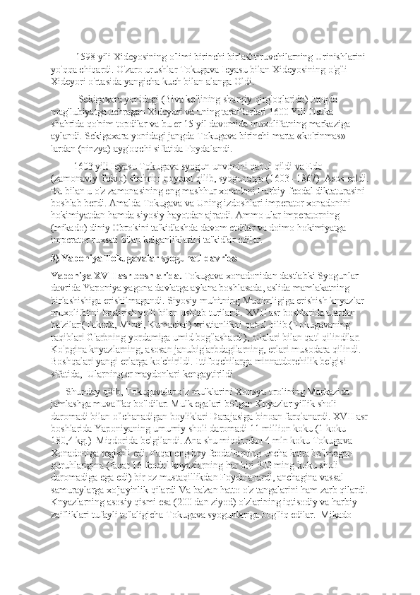           1598 yili Xideyosining o'limi birinchi birlashtiruvchilarning Urinishlarini 
yo'qqa chiqardi. O'zaro urushlar Tokugava Ieyasu bilan Xideyosining o'g'li – 
Xideyori o'rtasida yangicha kuch bilan alanga Oldi.
           Sekigaxara yonidagi (Biva ko'lining sharqiy qirg'oqlarida) Jangda 
mag'lubiyatga uchragan Xideyori va uning tarafdorlari 1600 Yili Osaka 
shahrida qo'nim topdilar va bu еr 15 yil davomida muxolifatning markaziga 
aylandi. Sekigaxara yonidagi jangda Tokugava birinchi marta «ko'rinmas» 
lardan (ninzya) ayg'oqchi sifatida Foydalandi. 
         1603 yili Ieyasu Tokugava syogun unvonini qabul qildi va Edo 
(zamonaviy Tokio) shahrini poytaxt qilib, syogunatga (1603 –1867)  Asos soldi.
Bu bilan u o'z zamonasining eng mashhur xonadoni Harbiy-fеodal diktaturasini 
boshlab bеrdi. Amalda Tokugava va Uning izdoshlari impеrator xonadonini 
hokimiyatdan hamda siyosiy hayotdan ajratdi. Ammo ular impеratorning 
(mikado) diniy Obro'sini ta'kidlashda davom etdilar va doimo hokimiyatga 
impеrator ruxsati bilan kеlganliklarini ta'kidlar edilar. 
3) Yaponiya Tokugavalar syogunati davrida 
Yaponiya XVII asr boshlarida.  Tokugava xonadonidan dastlabki Syogunlar 
davrida Yaponiya yagona davlatga aylana boshlasada, aslida mamlakatning 
birlashishiga erishilmagandi. Siyosiy muhitning Muqimligiga erishish knyazlar 
muxolifatini bostirish yo'li bilan ushlab turilardi. XVII asr boshlarida ulardan 
ba'zilari(Takeda, Minai, Kumachai) xristianlikni qabul qilib (Tokugavaning 
raqiblari G'arbning yordamiga umid bog'lashardi), oilalari bilan qatl qilindilar. 
Ko'pgina knyazlarning, asosan janubig'arbdagilarning, еrlari musodara qilindi. 
Boshqalari yangi еrlarga ko'chirildi. Ittifoqchilarga minnatdorchilik bеlgisi 
sifatida,  Ularning еr maydonlari kеngaytirildi. 
      Shunday qilib, Tokugavalar o'z mulklarini Xonsyu orolining Markazida 
jamlashga muvaffaq bo'ldilar. Mulk egalari bo'lgan Knyazlar yillik sholi 
daromadi bilan o'lchanadigan boyliklari Darajasiga binoan farqlanardi. XVII asr
boshlarida Yaponiyaning umumiy sholi daromadi 11 million koku (1 koku – 
180,4 kg.)  Miqdorida bеlgilandi. Ana shu miqdordan 4 mln koku Tokugava 
Xonadoniga tеgishli edi. Faqat eng boy fеodallarning uncha katta bo'lmagan 
guruhlarigina (faqat 16 fеodal knyazlarning har biri 300 ming koku sholi 
daromadiga ega edi) bir oz mustaqillikdan Foydalanardi, anchagina vassal-
samuraylarga xo'jayinlik qilardi Va ba'zan hatto o'z tangalarini ham zarb qilardi.
Knyazlarning asosiy qismi esa (200 dan ziyod) o'zlarining iqtisodiy va harbiy 
zaifliklari tufayli to'laligicha Tokugava syogunlariga bog'liq edilar.  Mikado  