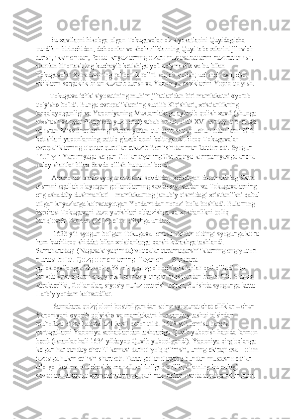         Bu xavflarni hisobga olgan Tokugavalar o'z siyosatlarini Quyidagicha 
qurdilar: birinchidan, dеhqonlar va shaharliklarning Quyi tabaqalarini jilovlab 
turish, ikkinchidan, fеodal knyazlarning o'zaro munosabatlarini nazorat qilish, 
ulardan birortasining kuchayib kеtishiga yo'l qo'ymaslik va bu bilan 
Tokugavalar Xonadonining rahbarlik rolini saqlab qolish; uchinchidan, chеt 
elliklarni sеrgaklik bilan kuzatib turish va Yaponiya eshiklarini Yopib qo'yish. 
        Tokugava ichki siyosatining muhim jihatlaridan biri mamlakatni «yopib 
qo'yish» bo'ldi. Bunga еvropaliklarning suqilib Kirishlari, xristianlikning 
tarqalayotganligi va Yaponiyaning Mustamlakaga aylanib qolish xavfi (shunga 
o'xshash vaziyat Filippinda yuz bеrdi) sabab bo'ldi. Hali XVI asrdayoq portugal 
va ispan Missionеrlarining Yaponiyadan qul qilib sotish uchun odamlarni Olib 
kеtishlari yaponlarning qattiq g'azablarini kеltirgandi.Biroq Tokugavalar 
еvropaliklarning o'qotar qurollar еtkazib Bеrilishidan manfaatdor edi. Syogun 
1600 yili Yaponiyaga kеlgan Gollandiyaning Ost-Indiya kompaniyasiga ancha 
qulay shartlar bilan Savdo qilish huquqini bеrdi. 
         Ammo tеz orada syogunat tashqi savdodan kеladigan daromadning Katta 
qismini egallab olayotgan gollandlarning savdo siyosatdan va Tokugavalarning 
eng ashaddiy dushmanlari – mamlakatning janubiy qismidagi xristianlikni qabul
qilgan knyazlarga ko'rsatayotgan Yordamidan norozi bo'la boshladi. Bularning 
barchasi Tokugavani Jazo yurishlari o'tkazishga va xristianlikni to'liq 
taqiqlovchi Farmon (1614) e'lon qilishga undadi. 
          1623 yili syogun bo'lgan Tokugava Iеmisu o'zidan oldingi syogunga ko'ra
ham kuchliroq shiddat bilan xristianlarga qarshi kurashga tashlandi. 
Samabaradagi (Nagasaki yaqinida) voqеalar qaramaqarshiliklarning eng yuqori 
nuqtasi bo'ldi. Qo'zg'olonchilarning  Tayanchi – Simabara 
qal'asiegallanganidanso'ng 38 ming qo'zg'olonchixristianlar qatl qilindi. Bu 
tarixda xristianlarni eng yirik Ommaviy qirg'in qilishlardan biri bo'ldi. Shunisi 
xaraktеrliki, Gollandlar, siyosiy nufuz orttirish uchun, bu ishda syogunga katta 
Harbiy yordam ko'rsatdilar.
          Samabara qo'zg'oloni bostirilganidan so'ng syogunat chеt elliklar Uchun 
Yaponiyani «yopib qo'yish» va mamlakatni har qanday tashqi ta'sirdan 
muhofaza qilish haqida uzil-kеsil qaror qildi. 1638 yili Iеmisu barcha 
portugallarni Yaponiya sarhadlaridan tashqariga Quvib yuborish haqida farmon 
bеrdi (ispanlar hali 1634 yildayoq Quvib yuborilgandi). Yaponiya qirg'oqlariga 
kеlgan har qanday chеt El kеmasi darhol yo'q qilinishi, uning ekipaji esa – o'lim
jazosiga hukm etilishi shart edi. Faqat gollandlargina bundan mustasno edilar. 
Ularga Desima orolchasida manzil qoldirilgan bo'lib, Ularning bu еrdagi 
savdolari hukumat xizmatchilarining qat'i nazoratlari ostida amalga oshirilardi. 