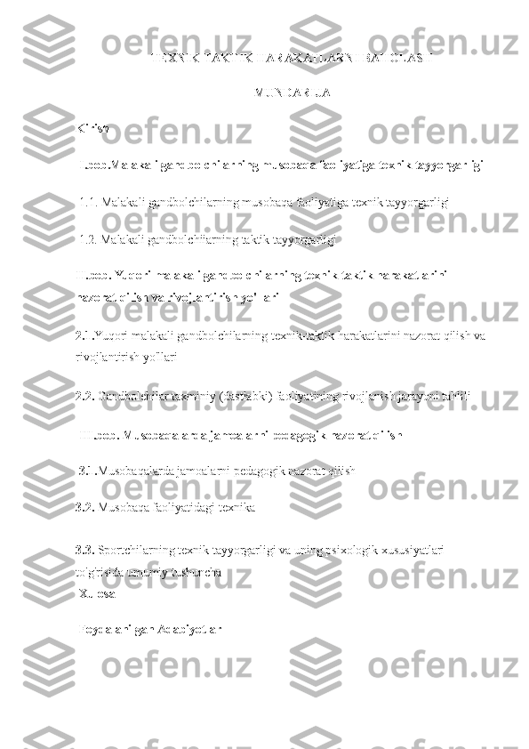 TEXNIK-TAKTIK HARAKATLARNI BAHOLASH
MUNDARIJA
Kirish
I.bob.Malakali gandbolchilarning musobaqa faoliyatiga texnik tayyorgarligi
1.1. Malakali gandbolchilarning musobaqa faoliyatiga texnik tayyorgarligi
1.2. Malakali gandbolchiiarning taktik tayyorgarligi
II.bob. Yuqori malakali gandbolchilarning texnik-taktik harakatlarini 
nazorat qilish va rivojlantirish yo'llari
2.1. Yuqori malakali gandbolchilarning texnik-taktik harakatlarini nazorat qilish va 
rivojlantirish yo'llari
2.2.  Gandbolehilar taxminiy (dastlabki) faoliyatining rivojlanish jarayoni tahlili
III.bob. Musobaqalarda jamoalarni pedagogik nazorat qilish
3.1. Musobaqalarda jamoalarni pedagogik nazorat qilish
3.2.  Musobaqa faoliyatidagi texnika
3.3.  Sportchilarning texnik tayyorgarligi va uning psixologik xususiyatlari 
to'g'risida umumiy tushuncha
Xulosa
Foydalanilgan Adabiyotlar 