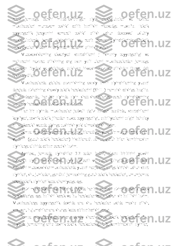 raqib   jamoaga   qarshi   modellashtirilgan   o'yin   mashg'uiotlari   va   nazorat
musobaqalari   muntazam   tashkil   etilib   borilishi   maqsadga   muvofiq.   Taktik
tayyorgarlik   jarayonini   samarali   tashkil   qilish   uchun   dastavval   uslubiy
mashg'ulotlarda   jamoa   o'yinchilari   va   raqib   jamoa   o'yinchilarining   taktik
imkoniyatlari videofilmlar yordamida tahlil qilinishi zarur.
Mutaxassislaming   aksariyati   sportchilarni   j   ismoniy   tayyorgarligi   va
mahoratini   nazorat   qilishning   eng   oson   yo'li   ularni   musobaqalardan   jamoaga
keltirgan   foydasi   va   g'alabaga   qo'shgan   hissasini   nazorat   qilishdan   iborat,   deb
hisoblaydilar.
Musobaqalarda   g'alaba   qozonishning   asosiy   omili   o'yinchilarning   yuqori
darajada o'zlarining  shaxsiy taktik  harakatlarini   (ShTH)   namoish  etishiga  bog'liq.
ShTH   deganda,   har   bir   o'yinda   o'yin   shatt-sharoitlariga   qarab   o'yinchilarning
umumiy harakatlarini tushunishimiz lozim.
Har   bir   o'yinda   musobaqalar   jadvali   tig'iz   bo'lgan   taqdirda,   sportchilarni
kayfiyati, texnik-taktik jihatdan puxta tayyorgarligi, qobiliyatlarini  to'g'ri  baholay
bilish, kerakli vaqtda o'yinga tushirish yoki almashtirish lozim.
Jamoa muvaffaqiyatining garovi hisoblanadigan yana bir muhim omil, ShTH
va   GTH   (gutuh   taktik   harakatlari)   hisoblanadi.   Jamoa   guruh   bilan   kombinatsion
o'yinlarga alohida etibor qaratish lozim.
Ayniqsa,   jamoada   o'yinchilar   2-3   tadan   bo'lib,   o'zaro   bir-birini   yaxshi
tushunib   o'yin   namoish   etsa,   o'yin   qiziqarli   va   natija   ko'ngildagidek   bo'ladi.
Yetakchi mutaxassislar musobaqalarda yuqori natijalami qo'lga kiritish uchun sport
o'yinlari, shu jumladan, gandbol jamoasining guruh taktik harakatlari, umumjamoa
texniktaktik o'yinlari katta ahamiyatga ega.
Ba'zi murabbiylarning fikricha, o'yinda har bir sportchi o'zining texnik-taktik
harakatlariga   ega   bo'lishi   kerak   va   bu   harakatlar   raqib   uchun   sir   bo'   lishi   lozim.
Musobaqalarga   tayyorgarlik   davrida   ana   shu   harakatlar   ustida   mashq   qilish,
xususan, hujumchilar ana shunga katta e'tibor berishi zarur.
Jamoa   muvaffaqiyatining   eng   asosiy   sharti   jamoa   taktik   harakatlari   JTH.
O'yinda   jamoaning   aniq   texnik-taktik   harakatlari   (JTH),   kombinatsion   o'yinlar, 