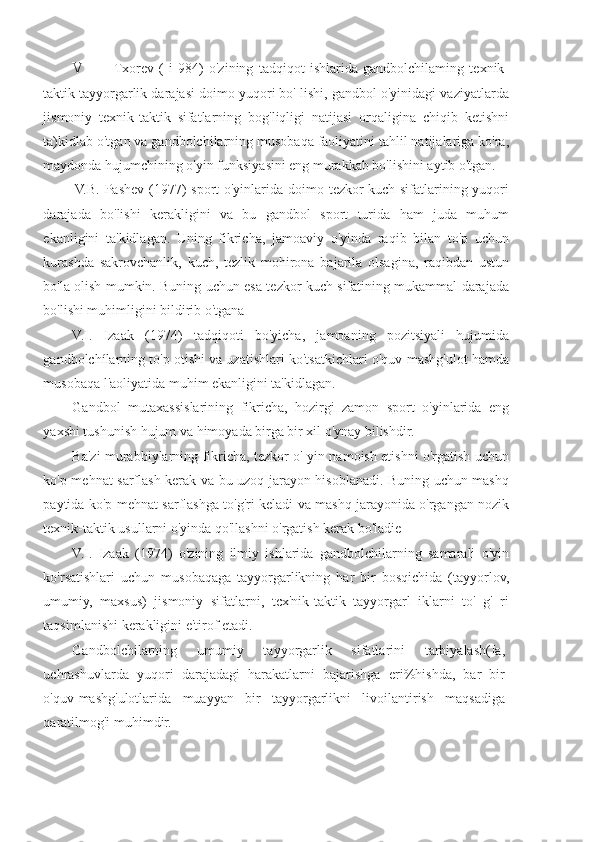 V Txorev   (   i   984)   o'zining   tadqiqot   ishlarida   gandbolchilaming   texnik-
taktik tayyorgarlik darajasi doimo yuqori bo' lishi, gandbol o'yinidagi vaziyatlarda
jismoniy   texnik-taktik   sifatlarning   bog'liqligi   natijasi   orqaligina   chiqib   ketishni
ta)kidlab o'tgan va gandbolchilarning musobaqa faoliyatini tahlil natijalariga ko'ra,
maydonda hujumchining o'yin funksiyasini eng murakkab bo'lishini aytib o'tgan.
V.B. Pashev (1977)  sport o'yinlarida doimo tezkor-kuch sifatlarining yuqori
darajada   bo'lishi   kerakligini   va   bu   gandbol   sport   turida   ham   juda   muhum
ekanligini   ta'kidlagan.   Uning   fikricha,   jamoaviy   o'yinda   raqib   bilan   to'p   uchun
kurashda   sakrovchanlik,   kuch,   tezlik   mohirona   bajarila   olsagina,   raqibdan   ustun
bo'la olish mumkin. Buning uchun esa tezkor-kuch sifatining mukammal darajada
bo'lishi muhimligini bildirib o'tgana
V.I.   Izaak   (1974)   tadqiqoti   bo'yicha,   jamoaning   pozitsiyali   hujumida
gandbolchílarning to'p otishi va uzatishlari ko'tsatkichlari o'quv-mashg'ulot hamda
musobaqa l'aoliyatida muhim ekanligini ta'kidlagan.
Gandbol   mutaxassislarining   fikricha,   hozirgi   zamon   sport   o'yinlarida   eng
yaxshi tushunish hujum va himoyada birga bir xil o'ynay bilishdir.
Ba'zi murabbiylarning fikricha, tezkor o' yin namoish etishni o'rgatish uchun
ko'p mehnat sarflash kerak va bu uzoq jarayon hisoblanadi. Buning uchun mashq
paytida ko'p mehnat sarflashga to'g'ri keladi va mashq jarayonida o'rgangan nozik
texnik-taktik usullarni o'yinda qo'llashni o'rgatish kerak bo'ladie
V.I.   Izaak   (1974)   o'zining   ilmiy   ishlarida   gandbolchilarning   samarali   o'yin
ko'rsatishlari   uchun   musobaqaga   tayyorgarlikning   har   bir   bosqichida   (tayyorlov,
umumiy,   maxsus)   jismoniy   sifatlarni,   tcx'nik-taktik   tayyorgarl   iklarni   to'   g'   ri
taqsimlanishi kerakligini e'tirof etadi.
Gandbolchilarning   umumiy   tayyorgarlik   sifatlarini   tarbiyalash(Ia,
uchrashuvlarda   yuqori   darajadagi   harakatlarni   bajarishga   eri%hishda,   bar   bir
o'quv-mashg'ulotlarida   muayyan   bir   tayyorgarlikni   livoilantirish   maqsadiga
qaratilmog'i muhimdir. 