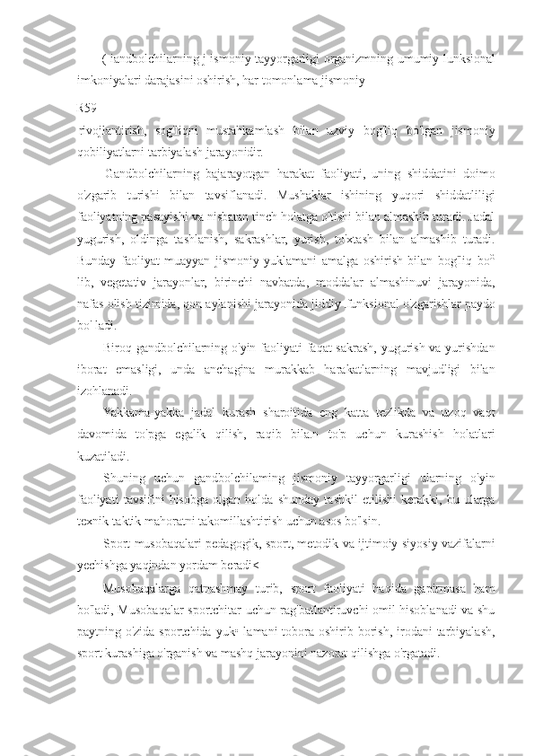 ( iandbolchilarning j ismoniy tayyorgarligi organizmning umumiy lunksional
imkoniyalari darajasini oshirish, har tomonlama jismoniy
R59
rivojlantirish,   sog'liqni   mustahkamlash   bilan   uzviy   bog'liq   bo'lgan   jismoniy
qobiliyatlarni tarbiyalash jarayonidir.
Gandbolchilarning   bajarayotgan   harakat   faoliyati,   uning   shiddatini   doimo
o'zgarib   turishi   bilan   tavsiflanadi.   Mushaklar   ishining   yuqori   shiddatliligi
faoliyatning pasayishi va nisbatan tinch holatga o'tishi bilan almashib turadi. Jadal
yugurish,   oldinga   tashlanish,   sakrashlar,   yurish,   to'xtash   bilan   almashib   turadi.
Bunday   faoliyat   muayyan   jismoniy   yuklamani   amalga   oshirish   bilan   bog'liq   bo G
lib,   vegetativ   jarayonlar,   birinchi   navbatda,   moddalar   almashinuvi   jarayonida,
nafas olish tizimida, qon aylanishi jarayonida jiddiy  funksional o'zgarishlar paydo
bo' ladi.
Biroq gandbolchilarning o'yin faoliyati  faqat  sakrash, yugurish va yurishdan
iborat   emasligi,   unda   anchagina   murakkab   harakatlarning   mavjudligi   bilan
izohlanadi.
Yakkama-yakka   jadal   kurash   sharoitida   eng   katta   tezlikda   va   uzoq   vaqt
davomida   to'pga   egalik   qilish,   raqib   bila.n   to'p   uchun   kurashish   holatlari
kuzatiladi.
Shuning   uchun   gandbolchilaming   jismoniy   tayyorgarligi   ularning   o'yin
faoliyati   tavsifini   hisobga   olgan   holda   shunday   tashkil   etilishi   kerakki,   bu   ularga
texnik-taktik mahoratni takomillashtirish uchun asos bo'lsin.
Sport musobaqalari pedagogik, sport, metodik va ijtimoiy siyosiy vazifalarni
yechishga yaqindan yordam beradi<
Musobaqalarga   qatnashmay   turib,   sport   faoliyati   haqida   gapirmasa   ham
bo'ladi, Musobaqalar sportchitar uchun rag'batlantiruvchi omil hisoblanadi va shu
paytning o'zida sportchida  yuk• lamani  tobora oshirib borish, irodani  tarbiyalash,
sport kurashiga o'rganish va mashq jarayonini nazorat qilishga o'rgatadi. 