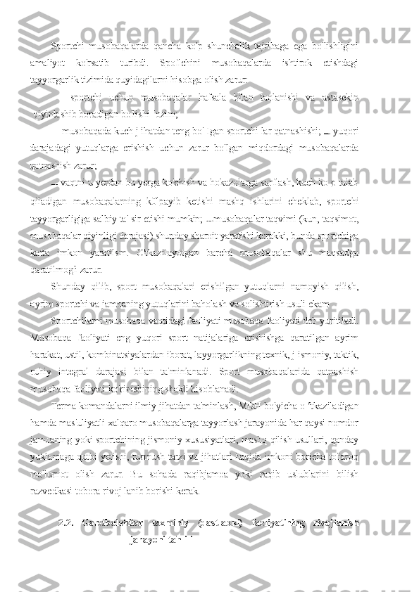 Sportchi   musobaqalarda   qancha   ko'p   shunchalik   tajribaga   ega   bo'lishligini
amaliyot   ko'rsatib   turibdi.   Spoflchini   musobaqalarda   ishtirok   etishdagi
tayyorgarlik tizimida quyidagilarni hisobga olish zarur:
—   sportchi   uchun   musobaqalar   hafsala   bilan   tanlanishi   va   astasekin
qiyinlashib boradigan bo'lishi [ozim;
— musobaqada kuch j ihatdan teng bo' Igan sportchi lar qatnashishi;   yuqori
darajadagi   yutuqlarga   erishish   uchun   zarur   bo'lgan   miqdordagi   musobaqalarda
qatnashish zarur;
 vaqtni u yerdan bu yerga ko'chish va hokazolarga sarflash, kuch ko p talab
qiladigan   musobaqalarning   k0 4
payib   ketishi   mashq   ishlarini   cheklab,   sportchi
tayyorgarligiga salbiy ta' sir etishi mumkin;  musobaqalar taqvimi (kun, taqsimot,
musobaqalar qiyinligi darajasi) shunday sharoit yaratishi kerakki, bunda sportchiga
katta   imkon   yaratilsm.   O'tkazi[ayotgan   barcha   musobaqalar   shu   maqsadga
qaratilmog'i zarur.
Shunday   qilib,   sport   musobaqalari   erishilgan   yutuqlarni   namoyish   qilish,
ayrim sportchi va jamoaning yutuqlarini baholash va solishtirish usuli ekam
Sportchilarni musobaqa vaqtidagi faoliyati musobaqa faoliyati deb yuritiladi.
Musobaqa   faoliyati   eng   yuqori   sport   natijalariga   erishishga   qaratilgan   ayrim
harakat, ustil, kombinatsiyalardan iborat, layyorgarlikning texnik, j ismoniy, taktik,
ruhiy   integral   darajasi   bilan   ta'minlanadi.   Sport   musobaqalarida   qatnashish
musobaqa faoliyati ko'rinishining shakli hisoblanadi.
Terma komandalarni ilmiy jihatdan ta'minlash, MDH bo'yicha o  c
tkaziladigan
hamda mas'uliyatli xalqaro musobaqalarga tayyorlash jarayonida har qaysi nomdor
jamoaning yoki sportchining jismoniy xususiyatlari, mashq qilish usullari, qanday
yuklamaga qutbi yetishi, turmush tarzi va jihatlari haqida imkoni boricha to'iaroq
ma'lurnot   olish   zarur.   Bu   sohada   raqibjamoa   yoki   raqib   uslublarini   bilish
razvedkasi tobora rivoj lanib borishi kerak.
2.2.   Gandbolehilar   taxminiy   (dastlabki)   faoliyatining   rivojlanish
jarayoni tahlili 