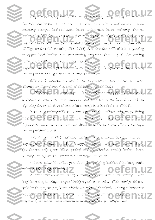 Oriyentírlash   jarayoníni   ko'rib   chiqar   ekanrniz,   uning   muayyan   bir   tizim
faoliyati   ekanligiga   oson   ishonch   hosil   qilamiz,   chunki   u   boshqaruvchi   halqa
ma'naviy   qismga,   boshqariluvchi   halqa   sinergetik   halqa   ma'naviy   qismga,
boshqariluvchi   halqa   sinergetik   qismga,   subyekt   va   obyekt   o'rtasidagi   o'zaro
bog'liqlikka va tizirn faoliyatining asosiy maqsadi — natija — tiamini yaratuvchi
Oitiilga   egadir   (P.K.  Anoxin,   1968,   1973).   Ana   shundan   kelib   chiqib,   o'   yinning
muayyan   ba'zi   hodisalarida   sportchining   oriyentirlashini   I   )   K.   Anoxinning
funksional tizimlar nazariyasi nuqtayi nazaridan
o'rganish   kerak.   "Oriyentirlash"   funksional   tizimi   faoliyatini   bilishga   uning
umumiy me'morchiligini tahlil qilib erishish mumkin.
Afferent   (markazga   intiluvchi)   xulosalarjarayoni   yoki   ichkaridan   ta'sir
qiluvchi omillar xulosasi 4 ta omil ta' sirida amalga oshiriladis
l . Jihozlarga oid afferentatsiya — bu sportchining muayyan o'yin vaziyatini
analizatorlar   rivojlanishining   darajasi,   asosiy   ishchi   g'oya   (diqqat-e'tibor)   va
o'yinning davom qilish vaqti imkon berar darajada to'la qabul qila olishidir.
2   va   3.   Asoslanganlik   va   xotira   ayni   paytda   faoliyat   aniq   maqsadining
belgilanishi, bu qachondir ushbu maqsadga erishish yo'lida yig'ilgan tajribalardan
foydalanish   orqali   amalga   oshiriladi.   Asoslanganlik   va   xotira   afferent   xulosaga
umumiy ta'sir o'tkazadi.
P.K.   Anoxin   (1974)   dastlabki   uchta   omilning   o'zaro   ta'sirlari   natijasini
quyidagicha   ko'rsatib   beradi:   "Muayyan   hayotiy   tajribadan   dalil-isbotlami
(asoslanganlikni)   ajrata   bilish   (tashqi   muhitni   tuzatish   orqali)   boshqa   biron
xulosaga emas, ayni shu qarorni qabul qilishga olib keladi"o
4.   Ishga   soluvchi   rag'bat   yoki   tizim   faoliyatining   boshlanishini   belgilovchi
tashqi va ichki belgilar majmuio
Afferent (markazga intiluvchi) xulosa barcha ke{uvchi hodisalarning o' zaro
bog'   langanligidir.   Keyin   oriyentirlashjarayoni   qaror   qabul   qilish   davriga   chiqadi
yoki   bo'shliqda,   vaqtda,   kuchlanishda   barcha   o'lchamlarda   tanlangan   harakatga
keltiruvchi   harakatni   aniqlovchi   afferent   belgilarning   muayyan   (qoidalar
majmuini) tanlashdan iborat harakatlar dasturi tuz.iladigan davrga o'tadi. 