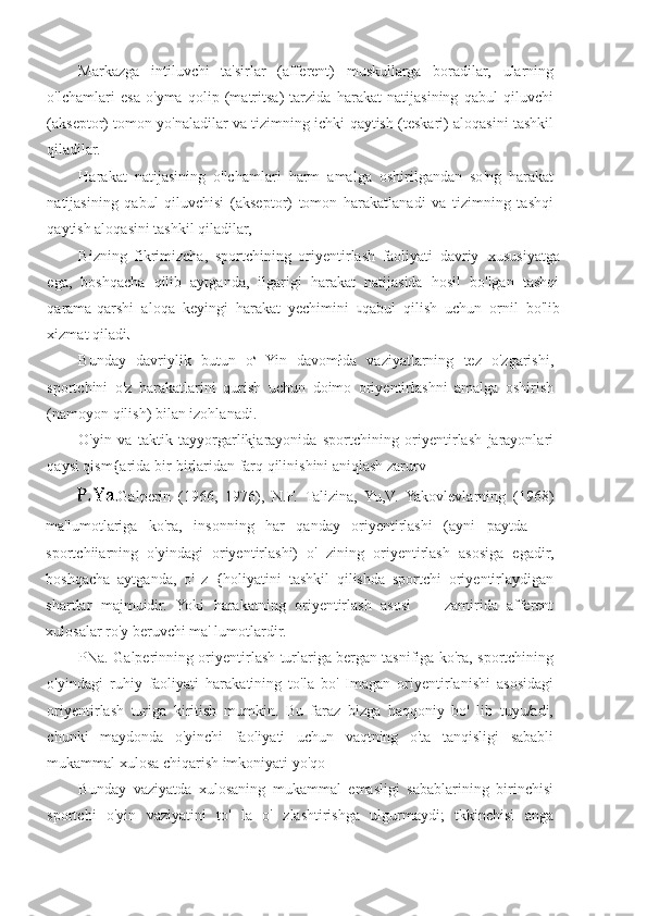 Markazga   intiluvchi   ta'sirlar   (afferent)   muskullarga   boradilar,   ularning
o'lchamlari   esa   o'yma   qolip   (matritsa)   tarzida   harakat   natijasining   qabul   qiluvchi
(akseptor) tomon yo'naladilar va tizimning ichki qaytish (teskari) aloqasini tashkil
qiladilar.
Harakat   natijasining   o'lchamlari   harm   amalga   oshirilgandan   so'ng   harakat
natijasining   qabul   qiluvchisi   (akseptor)   tomon   harakatlanadi   va   tizimning   tashqi
qaytish aloqasini tashkil qiladilar,
Bizning   fikrimizcha,   sportchining   oriyentirlash   faoliyati   davriy   xususiyatga
ega,   boshqacha   qilib   aytganda,   ilgarigi   harakat   natijasida   hosil   bo'lgan   tashqi
qarama-qarshi   aloqa   keyingi   harakat   yechimini   qabul   qilish   uchun   ornil   bo'lib
xizmat qiladi
Bunday   davriylik   butun   o s  
Yin   davomłda   vaziyatlarning   tez   o'zgarishi,
sportchini   o'z   harakatlarini   qurish   uchun   doimo   oriyentirłashni   amalga   oshirish
(namoyon qilish) bilan izohlanadi.
O'yin   va   taktik   tayyorgarlikjarayonida   sportchining   oriyentirlash   jarayonlari
qaysi qism{arida bir-birlaridan farq qilinishini aniqlash zarurv
Galperin   (1966,   1976),   N.F.   Talizina,   Yu,V.   Yakovlevlarning   (1968)
ma'lumotlariga   ko'ra,   insonning   har   qanday   oriyentirlashi   (ayni   paytda   —
sportchiiarning   o'yindagi   oriyentirlashi)   o'   zining   oriyentirlash   asosiga   egadir,
boshqacha   aytganda,   o'   z   {holiyatini   tashkil   qilishda   sportchi   oriyentirlaydigan
shartlar   majmuidir.   Yoki   harakatning   oriyentirlash   asosi   —   zamirida   afferent
xulosalar ro'y beruvchi ma' lumotlardir.
PNa. Galperinning oriyentirlash turlariga bergan tasnifiga ko'ra, sportchining
o'yindagi   ruhiy   faoliyati   harakatining   to'la   bo'   Imagan   oriyentirlanishi   asosidagi
oriyentirlash   turiga   kiritish   mumkin.   Bu   faraz   bizga   haqqoniy   bo'   lib   tuyu/adi,
chunki   maydonda   o'yinchi   faoliyati   uchun   vaqtning   o'ta   tanqisligi   sababli
mukammal xulosa chiqarish imkoniyati yo'qo
Bunday   vaziyatda   xulosaning   mukammal   emasligi   sabablarining   birinchisi
sportchi   o'yin   vaziyatini   to'   la   o'   zlashtirishga   ulgurmaydi;   tkkinchisi   anga 