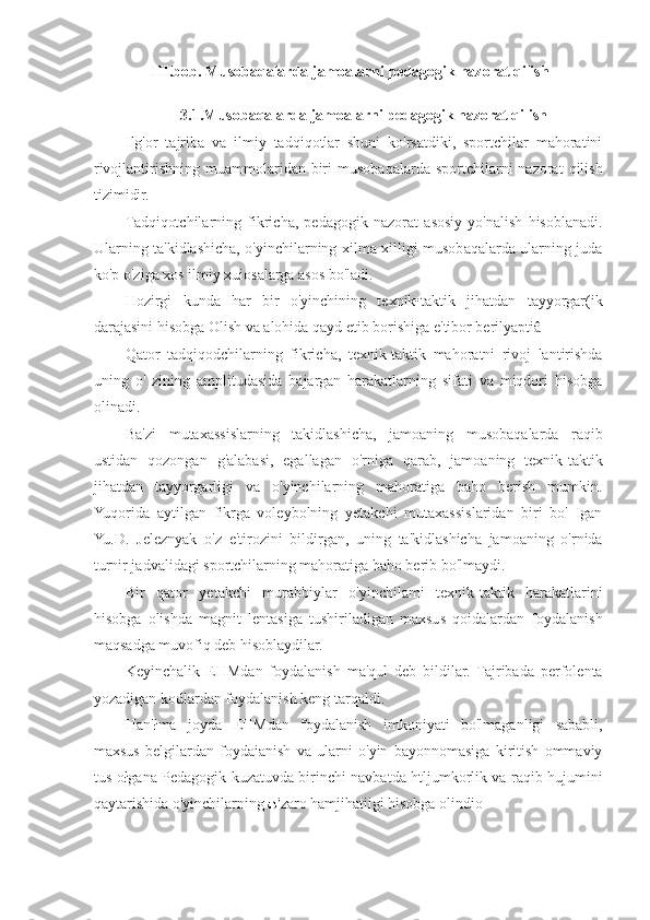 III . bob .  Musobaqalarda   jamoalarni   pedagogik   nazorat   qilish
3.1.Musobaqalarda jamoalarni pedagogik nazorat qilish
Ilg'or   tajriba   va   ilmiy   tadqiqotlar   shuni   ko'rsatdiki,   sportchilar   mahoratini
rivojlantirishning  muammolaridan  biri  musobaqalarda   sportchilarni  nazorat  qilish
tizimidir.
Tadqiqotchilarning   fikricha,   pedagogik   nazorat   asosiy   yo'nalish   hisoblanadi.
Ularning ta'kidlashicha, o'yinchilarning xilma-xilligi musobaqalarda ularning juda
ko'p o'ziga xos ilmiy xuiosalarga asos bo'ladi.
Hozirgi   kunda   har   bir   o'yinchining   texnik•taktik   jihatdan   tayyorgar(ik
darajasini hisobga Olish va alohida qayd etib borishiga e'tibor berilyaptiâ
Qator   tadqiqodchilarning   fikricha,   texnik-taktik   mahoratni   rivoj   lantirishda
uning   o'   zining   amplitudasida   bajargan   harakatlarning   sifati   va   miqdori   hisobga
olinadi.
Ba'zi   mutaxassislarning   takidlashicha,   jamoaning   musobaqalarda   raqib
ustidan   qozongan   g'alabasi,   egallagan   o'rniga   qarab,   jamoaning   texnik-taktik
jihatdan   tayyorgarligi   va   o'yinchilarning   mahoratiga   baho   berish   mumkin.
Yuqorida   aytilgan   fikrga   voleybolning   yetakchi   mutaxassislaridan   biri   bo'   Igan
Yu.D.   Jeleznyak   o'z   e'tirozini   bildirgan,   uning   ta'kidlashicha   jamoaning   o'rnida
turnir jadvalidagi sportchilarning mahoratiga baho berib bo'lmaydi.
Bir   qator   yetakchi   murabbiylar   o'yinchilami   texnik-taktik   harakatlarini
hisobga   olishda   magnit   lentasiga   tushiriladigan   maxsus   qoidalardan   foydalanish
maqsadga muvofiq deb hisoblaydilar.
Keyinchalik   EHMdan   foydalanish   ma'qul   deb   bildilar.   Tajribada   perfolenta
yozadigan kodlardan foydalanish keng tarqaldi.
Han'łma   joyda   EHMdan   foydalanish   imkoniyati   bo'lmaganligi   sababli,
maxsus   belgilardan   foydaianish   va   ularni   o'yin   bayonnomasiga   kiritish   ommaviy
tus ołgana Pedagogik kuzatuvda birinchi navbatda htljumkorlik va raqib hujumini
qaytarishida o'yinchilarning  zaro hamjihatiigi hisobga olindio 