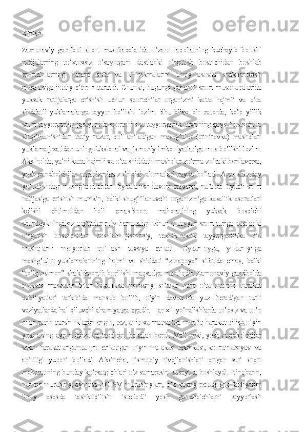 Kirish
Zamonaviy   gandbol   sport   musobaqalarida   o’zaro   raqobatning   kuchayib   borishi
natijalarning   to’xtovsiz   o’sayotgani   dastlabki   o’rgatish   bosqichidan   boshlab
sportchilarning   barcha   sifat   va   ko’nikmalarini   ilmiy   asosda   shakllantirish
masalasiga   jiddiy   e’tibor   qaratdi.   Chunki,   bugungi   gandbol   sport   musobaqalarida
yuksak   natijalarga   erishish   uchun   sportchilar   organizmi   katta   hajmli   va   o’ta
shiddatli   yuklamalarga   tayyor   bo’lishi   lozim.   Shu   bilan   bir   qatorda,   ko’p   yillik
sport tayyorgarligi jarayonida sportchi shu tayyorgarlik davrining qaysi bosqichida
shug’illanishidan   qatiy   nazar,   qo’llaniladigan   mashg’ulot   (trinirovka)   mashqlari
yuklama jixatidan uning fuksional va jismoniy imkoniyatlariga mos bo’lishi lozim.
Aks holda, ya’ni katta hajmli va o’ta shiddatli mashqlar zo’rma-zo’raki berilaversa,
yosh gandbolchilar organizmiga zo’riqish alomatlari paydo bo’ladi. Agar shunday
yo’nalishdagi mashg’ulotlardan foydalanish davom etaversa, nafaqat foydali sport
natijasiga   erishish   mumkin,   balki   shug’illanuvchi   organizmiga   kasallik   asoratlari
kelishi   ehtimoldan   holi   emas.Sport   mahoratining   yuksak   bosqichi
shundayko’ngilsiz oqibatlar ro’y bermasligi uchun muayyan sport turiga dastlabki
o’rgatish   bosqichidan   boshlab   jismoniy,   texnik-taktik   tayyorgarlikka   oid
mashqlarni   me’yorlab   qo’llash   tavsiya   etiladi.   Oydan-oyga,   yildan-yilga
mashg’ulot   yuklamalarining   hajmi   va   shiddati   “zinapoya”   sifatida   emas,   balki
“to’lqinsimon” shaklda ortib borilishi maqsadga muofiqdir. Zamonaviy gandbolda
maxsus   mashqlar   bilan   bigalikda   jismoniy   sifatlar   ham   o’ta   muhim   harakat
qobiliyatlari   tarkibida   mansub   bo’lib,   o’yin   davomida   yuz   beradigan   turli
vaziyatlarda hal qiluvchi ahamiyatga egadir. Har xil yo’nalishlarda to’psiz va to’p
bilan raqib qarshiliklarini engib, tez, aniq va maqsadga muofiq harakat qilish o’yin
yoki uning ayrim lahzalari taqdirini belgilab berdi. Ma’lumki, yosh gandbolchilar
sekin  harakatlanganda  ijro  etiladigan o’yin malakasi   texnikasi,  koordinatsiyasi   va
aniqligi   yuqori   bo’ladi.   Aksincha,   jismoniy   rivojlanishlari   ortgan   sari   sport
mahoratining bunday ko’rsatgichlari o’z samarasini susaytira boshlaydi. Binobarin,
har   bir  murabbiy,   ayniqsa  BO’SM   murabbiylari,  o’z   kasbiy-pedagogik  faoliyatini
ilmiy   asosda   tashkilqilishi   istedodli   yosh   gandbolchlarni   tayyorlash 