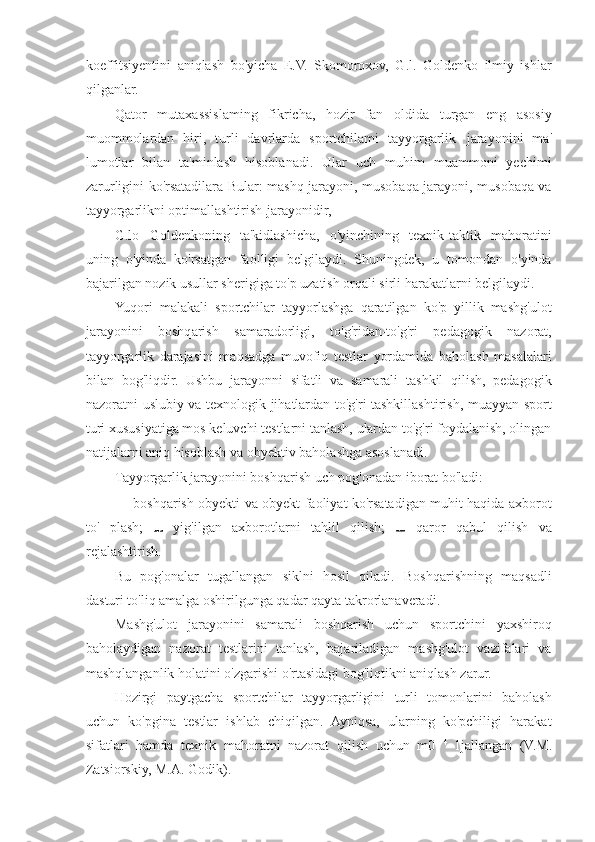 koeffitsiyentini   aniqlash   bo'yicha   E.V.   Skomoroxov,   G.l.   Goldenko   ilmiy   ishlar
qilganlar.
Qator   mutaxassislaming   fikricha,   hozir   fan   oldida   turgan   eng   asosiy
muommolardan   hiri,   turli   davrlarda   sportchilami   tayyorgarlik   jarayonini   ma'
lumotlar   bilan   ta'minlash   hisoblanadi.   Ular   uch   muhim   muammoni   yechimi
zarurligini ko'rsatadilara Bular: mashq jarayoni, musobaqa jarayoni, musobaqa va
tayyorgarlikni optimallashtirish  jarayonidir,
G.lo   Goldenkoning   ta'kidlashicha,   o'yinchining   texnik-taktik   mahoratini
uning   o'yinda   ko'rsatgan   faolligi   belgilaydi.   Shuningdek,   u   tomondan   o'yinda
bajarilgan nozik usullar sherigiga to'p uzatish orqali sirli harakatlarni belgilaydi.
Yuqori   malakali   sportchilar   tayyorlashga   qaratilgan   ko'p   yillik   mashg'ulot
jarayonini   boshqarish   samaradorligi,   to'g'ridan-to'g'ri   pedagogik   nazorat,
tayyorgarlik   darajasini   maqsadga   muvofiq   testlar   yordamida   baholash   masalalari
bilan   bog'liqdir.   Ushbu   jarayonni   sifatli   va   samarali   tashkil   qilish,   pedagogik
nazoratni uslubiy va texnologik jihatlardan to'g'ri tashkillashtirish, muayyan sport
turi xususiyatiga mos keluvchi testlarni tanlash, ulardan to'g'ri foydalanish, olingan
natijalarni aniq hisoblash va obyektiv baholashga asoslanadi.
Tayyorgarlik jarayonini boshqarish uch pog'onadan iborat bo'ladi:
— boshqarish obyekti va obyekt faoliyat ko'rsatadigan muhit haqida axborot
to'   plash;     yig'ilgan   axborotlarni   tahlil   qilish;     qaror   qabul   qilish   va
rejalashtirish.
Bu   pog'onalar   tugallangan   siklni   hosil   qiladi.   Boshqarishning   maqsadli
dasturi to'liq amalga oshirilgunga qadar qayta takrorlanaveradi.
Mashg'ulot   jarayonini   samarali   boshqarish   uchun   sportchini   yaxshiroq
baholaydigan   nazorat   testlarini   tanlash,   bajariladigan   mashg'ulot   vazifalari   va
mashqlanganlik holatini o'zgarishi o'rtasidagi bog'liqtikni aniqlash zarur.
Hozirgi   paytgacha   sportchilar   tayyorgarligini   turli   tomonlarini   baholash
uchun   ko'pgina   testlar   ishlab   chiqilgan.   Ayniqsa,   ularning   ko'pchiligi   harakat
sifatlari   hamda   texnik   mahoratni   nazorat   qilish   uchun   m0   4  
1jallangan   (V.M.
Zatsiorskiy, M.A. Godik). 