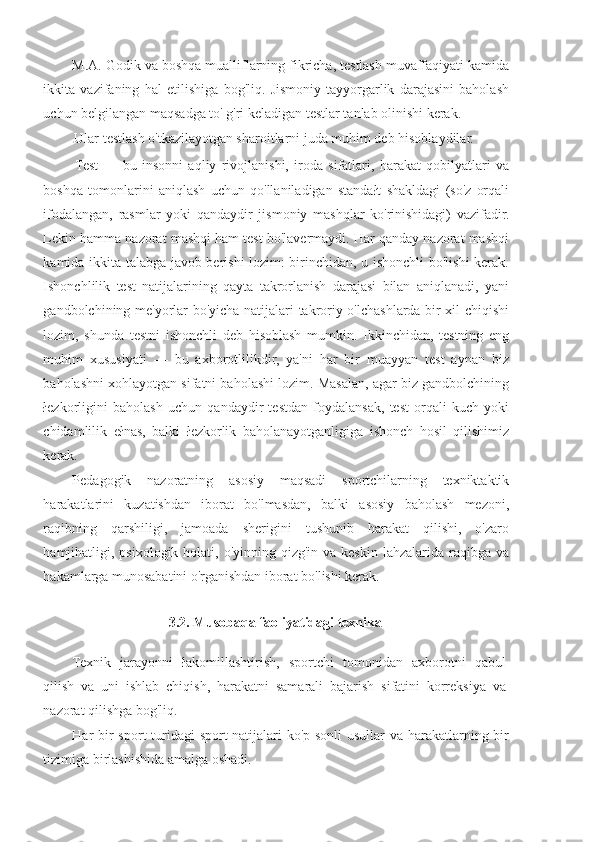 M.A. Godik va boshqa mualliflarning fikricha, testlash muvaffaqiyati kamida
ikkita   vazifaning   hal   etilishiga   bog'liq.   Jismoniy   tayyorgarlik   darajasini   baholash
uchun belgilangan maqsadga to' g'ri keladigan testlar tanlab olinishi kerak.
Ular testlash o'tkazilayotgan sharoitlarni juda muhim deb hisoblaydilar.
Test   —   bu   insonni   aqliy   rivojlanishi,   iroda   sifatlari,   harakat   qobilyatlari   va
boshqa   tomonlarini   aniqlash   uchun   qo'llaniladigan   standałt   shakldagi   (so'z   orqali
ifodalangan,   rasmlar   yoki   qandaydir   jismoniy   mashqlar   ko'rinishidagi)   vazifadir.
Lekin hamma nazorat mashqi ham test bo'lavermaydi. Har qanday nazorat mashqi
kamida ikkita talabga javob berishi lozim: birinchidan, u ishonchli bo'lishi kerak.
Ishonchlilik   test   natijalarining   qayta   takrorlanish   darajasi   bilan   aniqlanadi,   yani
gandbolchining me'yorlar bo'yicha natijalari takroriy o'lchashlarda bir xil chiqishi
lozim,   shunda   testni   ishonchli   deb   hisoblash   mumkin.   Ikkinchidan,   testning   eng
muhim   xususiyati   —   bu   axborotlilikdir,   ya'ni   har   bir   muayyan   test   aynan   biz
baholashni xohlayotgan sifatni baholashi lozim. Masalan, agar biz gandbolchining
łezkorligini   baholash   uchun   qandaydir   testdan   foydalansak,   test   orqali   kuch   yoki
chidamlilik   ełnas,   balki   łezkorlik   baholanayotganligiga   ishonch   hosil   qilishimiz
kerak.
Pedagogik   nazoratning   asosiy   maqsadi   sportchilarning   texniktaktik
harakatlarini   kuzatishdan   iborat   bo'lmasdan,   balki   asosiy   baholash   mezoni,
raqibning   qarshiligi,   jamoada   sherigini   tushunib   harakat   qilishi,   o'zaro
hamjihatligi, psixologik holati, o'yinning qizg'in va keskin  lahzalarida raqibga va
hakamlarga munosabatini o'rganishdan iborat bo'lishi kerak.
3.2.  Musobaqa faoliyatidagi texnika
Texnik   jarayonni   łakomillashtirish,   sportchi   tomonidan   axborotni   qabul
qilish   va   uni   ishlab   chiqish,   harakatni   samarali   bajarish   sifatini   korreksiya   va
nazorat qilishga bog'liq.
Har bir  sport  turidagi sport natijalari  ko'p sonli usullar va harakatlarning bir
tizimiga birlashishida amalga oshadi. 