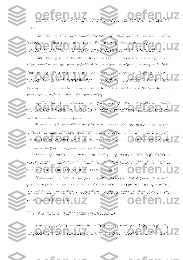 Sportchi   texnikasi   kinematik,   dinamik.   ritmik   xarakteristikali   turlarga   bo'
linad ł.
Texnikaning   kinematik   xarakteristikasi   fazo   vaqtida   hosil   bo'ladi.   Ularga
fazoviy, vaqtli xarakteristikalar kiradi. Sportchining gavdasi  va uning bo'limlarini
fazodagi joylanishi va holati, trayek• toriyasi fazoviy texnikaning xarakteridir.
Texnikaning dinamikali  xarakteristikasi sportchi  gavdasi  a'zolarining bir-biri
bilan,   atrof-muhit   va   sport   asboblari   bilan   o'zaro   harakatida   namoyon   bo'ladi.
Texnikaning   ritmik   xarakteristikasi   sport   mashqlarida   vaqt   va   fazodagi   hodisani
harakat   kuchayishini   tarqatish   ritm   -—   ratsional   aksentida   hosil   bo'   ladi.
Sportchining   ritm   harakati   integral   parametrlar   sifatida   ko'riladi   va   sportchining
sporttexnika mahorati darajasini xarakterlaydi.
Sportchilarning   musobaqa   faoliyati   doimiy   va   o'zgaruvchan   sport
to'qnashuvlari   holatida   o'tadi.   Bunday   holatlarda   sportchilar   g'   alabaga   qaratilgan
turti xil harakatlarni qo' Ilaydilar.
Yuqori   toifali   sportchilar   musobaqaga   qatnashishda   va   yaxshi   texnikalarni
ko'rsatishda   katta   tajribaga   egadirlar.   Ular   murakkab   konfliktli   holatlarga,   ya'ni
charchoq va gangituvchi omillarga qaramasdan, musobaqa bosqichlariga javobgar
bo' ladilar va yuqori natijalarni qo' lga kiritadilar.
Sportning   texnik   turi,   harakat   va   hodisaning   maxsus   tizimidagi   dialektik
xususiyatlarni   xarakterlovchi   butunlik,   differensiyalash,   bir   xillik   hamda
alohidalik, mo' 'tadillik va variantlilikka asoslangandir.
Musobaqaning   texnik   faoliyatini   ajralib   turadigan   xususiyatlari   shundaki,
yakkakurashchilar   va   sportchilar   (qilichbozlar,   bokschilar,   voleybolchilar,
gandbolchilar,   futbolchilar,   xokkeychilar)   o'zlarining   raqiblari   bilan   texnik   vosita
yordamida aloqa qiladilar.
13.7. Musobaqa faoliyatining strategiya va taktikasi
Strategiya   so'zi   keng   ma'noda   qo'llanilganda,   amaliyot   faoliyatidagi   oliy
darajadagi bilimlarni, maqsadlar yo'nalishini ma'lum qonunlar asosida olib borish, 