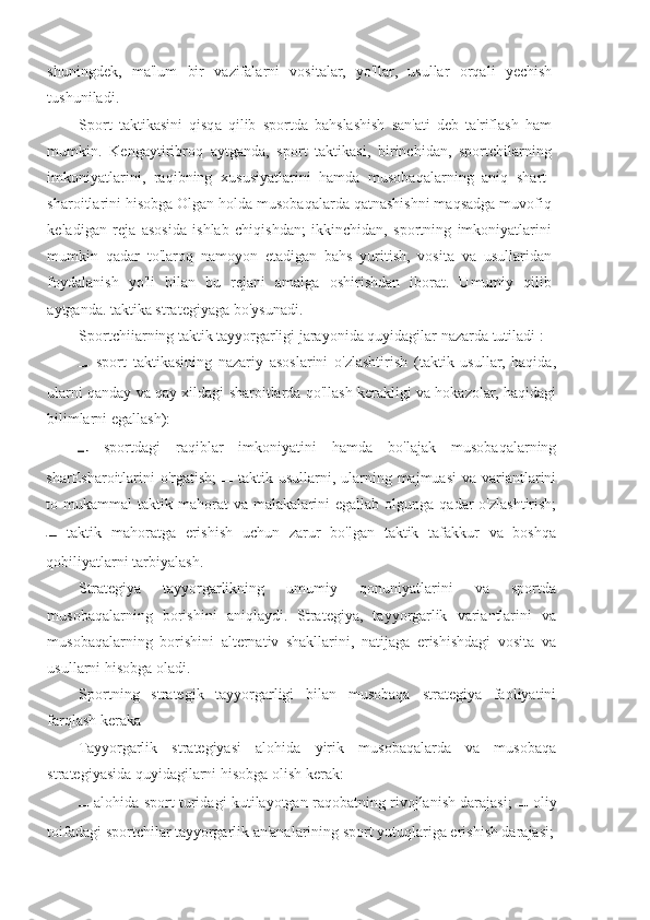 shuningdek,   ma'lum   bir   vazifalarni   vositalar,   yo'llar,   usullar   orqali   yechish
tushuniladi.
Sport   taktikasini   qisqa   qilib   sportda   bahslashish   san'ati   deb   ta'riflash   ham
mumkin.   Kengaytiribroq   aytganda,   sport   taktikasi,   birinchidan,   sportchilarning
imkoniyatlarini,   raqibning   xususiyatlarini   hamda   musobaqalarning   aniq   shart-
sharoitlarini hisobga Olgan holda musobaqalarda qatnashishni maqsadga muvofiq
keladigan   reja   asosida   ishlab   chiqishdan;   ikkinchidan,   sportning   imkoniyatlarini
mumkin   qadar   to'laroq   namoyon   etadigan   bahs   yuritish,   vosita   va   usullaridan
foydalanish   yo'li   bilan   bu   rejani   amalga   oshirishdan   iborat.   Umumiy   qilib
aytganda. taktika strategiyaga bo'ysunadi.
Sportchiiarning taktik tayyorgarligi jarayonida quyidagilar nazarda tutiladi :
  sport   taktikasining   nazariy   asoslarini   o'zlashtirish   (taktik   usullar,   haqida,
ularni qanday va qay xildagi sharoitlarda qo'llash kerakligi va hokazolar, haqidagi
bilimlarni egallash):
  sportdagi   raqiblar   imkoniyatini   hamda   bo'lajak   musobaqalarning
sharEsharoitlarini  o'rgatish;     taktik usullarni, ularning majmuasi  va variantlarini
to  mukammal   taktik  mahorat  va   malakalarini  egallab   olgunga  qadar   o'zlashtirish;
  taktik   mahoratga   erishish   uchun   zarur   bo'lgan   taktik   tafakkur   va   boshqa
qobiliyatlarni tarbiyalash.
Strategiya   tayyorgarlikning   umumiy   qonuniyatlarini   va   sportda
musobaqalarning   borishini   aniqlaydi.   Strategiya,   tayyorgarlik   variantlarini   va
musobaqalarning   borishini   alternativ   shakllarini,   natijaga   erishishdagi   vosita   va
usullarni hisobga oladi.
Sportning   strategik   tayyorgarligi   bilan   musobaqa   strategiya   faoliyatini
farqlash keraka
Tayyorgarlik   strategiyasi   alohida   yirik   musobaqalarda   va   musobaqa
strategiyasida quyidagilarni hisobga olish kerak:
  alohida sport turidagi kutilayotgan raqobatning rivojlanish darajasi;     oliy
toifadagi sportchilar tayyorgarlik an'analarining sport yutuqlariga erishish darajasi; 