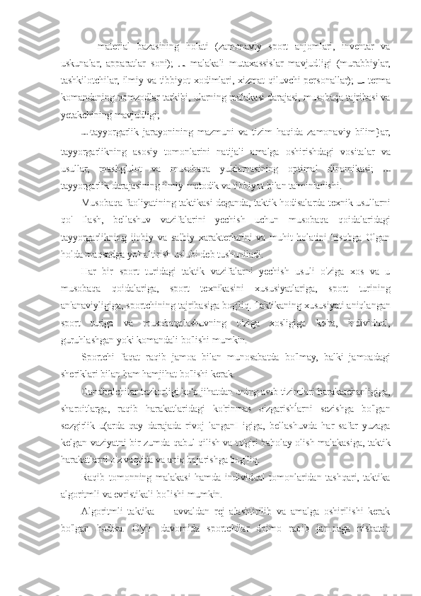 —   material   bazasining   holati   (zamonaviy   sport   anjomlari,   inventar   va
uskunalar,   apparatlar   soni);     malakali   mutaxassislar   mavjud!igi   (murabbiylar,
tashkilotchilar, ilmiy va tibbiyot xodimlari, xizmat qiluvchi personallar);     terma
komandaning nomzodlar tarkibi, ularning malakasi darajasi, musobaqa tajribasi va
yetakchining mavjudligi;
tayyorgarlik   jarayonining   mazmuni   va   tizim   haqida   zamonaviy   bilim}ar,
tayyorgarlikning   asosiy   tomonlarini   natijali   amalga   oshirishdagi   vositalar   va
usullar,   mashg'ulot   va   musobaqa   yuklamasining   optimal   dinamikasi;  
tayyorgarlik darajasining ilmiy-metodik va tibbiyot bilan ta'minlanishi.
Musobaqa faoliyatining taktikasi deganda, taktik hodisalarda texnik usullarni
qo'   Ilash,   bellashuv   vazifalarini   yechish   uchun   musobaqa   qoidalaridagi
tayyorgarlikning   ijobiy   va   salbiy   xarakterlarini   va   muhit   holatini   hisobga   Olgan
holda maqsadga yo'naltirish uslubi deb tushuniladi.
Har   bir   sport   turidagi   taktik   vazifalarni   yechish   usuli   o'ziga   xos   va   u
musobaqa   qoidalariga,   sport   texnikasini   xususiyatlariga,   sport   turining
an'anaviyligiga, sportchining tajribasiga bog'liq. Taktikaning xususiyati aniqlangan
sport   turiga   va   musobaqalashuvning   o'ziga   xosligiga   ko'ra,   individual,
guruhlashgan yoki komandali bo'lishi mumkin.
Sportchi   faqat   raqib   jamoa   bilan   munosabatda   bo'lmay,   balki   jamoadagi
sheriklari bilan ham hamjihat bo'lishi kerak.
Gandbolchilar tezkorligi ko'p jihatdan uning asab tizimlari harakatchanligiga,
sharoitlarga,   raqib   harakatlaridagi   ko'rinmas   o'zgarishĺarni   sezishga   bo'lgan
sezgirlik   u(arda   qay   darajada   rivoj   langanI   igiga,   bellashuvda   har   safar   yuzaga
kelgan vaziyatni bir zumda qabul qilish va to'g'ri baholay olish malakasiga, taktik
harakatlarni o'z vaqtida va aniq bajarishga bog'liq.
Raqib   tomonning   malakasi   hamda   individual   tomonlaridan   tashqari,   taktika
algoritmli va evristikali bo'lishi mumkin.
Algoritmli   taktika   —   avvaldan   rej   alashtirilib   va   amalga   oshirilishi   kerak
bo'lgan   hodisa.   O'yin   davomida   sportchilar   doimo   raqib   jarnoaga   nisbatan 