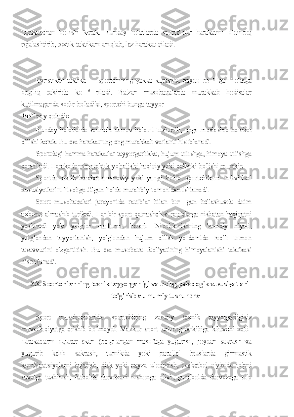 harakatchan   bo'lishi   kerak.   Bunday   holatlarda   sportchilar   harakatini   oldinroq
rejalashtirib, textik-taktikani aniqlab, lez harakat qiladi.
Evristikali   taktika   —   sportchining   yakka   kurashda   paydo   bo   g  
Igan   holatga
bog'liq   ta'sirida   ko   é  
riladi.   Ba'zan   musobaqalarda   murakkab   hodisalar
kutilmaganda sodir bo'ladiki, sportchi bunga tayyor
Imay qoladie
Bunday  holatlarda  sportchi  darrov  holatni   tushunib,   unga  moslashib  harakat
qilishi kerak. Bu esa harakatning eng murakkab varianti hisoblanadi.
Sportdagi hamma harakatlar tayyorgarłikka, hujum qilishga, himoya qilishga
qaratiladi. Harakatlarning taktik yo'nalishi haqiqiy yoki qalbaki bo'lishi mumkin.
Sportda   taktik   harakat   an'anaviy   yoki   yangi   bo'łib,   sportchilarni   individual
xususiyatlarini hisobga Olgan holda murabbiy tomonidan ishlanadi.
Sport   musobaqalari   jarayonida   raqibiar   bilan   bo•   Igan   bellashuvda   doim
axborot almashib turiladi. Har bir sport qatnashchisi raqiblarga nisbatan haqiqatni
yashiradi   yoki   yolg'on   ma'lumot   beradi.   Niqoblanishning   haqiqiy   niyati,
yolg'ondan   tayyorlanish,   yolg'ondan   hujum   qilish   yordamida   raqib   tomon
tasavvurini   o'zgartirish.   Bu   esa   musobaqa   faoliyatining   himoyalanishi   taktikasi
hisob{anadi.
3.3. Sportchilarning texnik tayyorgarligi va uning psixologik xususiyatlari
to'g'risida umumiy tushuncha
Sport   musobaqalarida   sportchining   zaruriy   texnik   tayyorgarligisiz
muvaffaqiyatga   erishib   bo'lmaydi.   Mazkur   sport   turining   tarkibiga   kiłuvchi   xatti-
harakatlarni   bajarar   ekan   (belgilangan   masofaga   yugurish,   joydan   sakrash   va
yugurib   kelib   sakrash,   turnikda   yoki   parallel   bruslarda   gimnastik
kombinatsiyalarni   bajarish,   disk   yoki   nayza   uloqtirish,   basketbol   o'yinida   to'pni
savatga   tushirish,   futbolda   darvozani   nishonga   olish,   gandbolda   darvozaga   to'p 