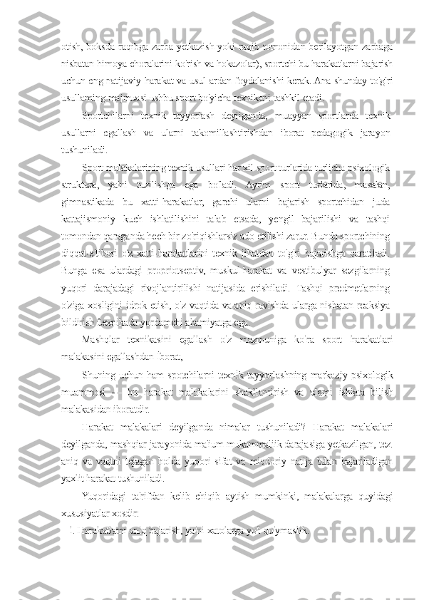 otish, boksda raqibga zarba yetkazish yoki raqib tomonidan berilayotgan zarbaga
nisbatan himoya choralarini ko'rish va hokazolar), sportchi bu harakatlarni bajarish
uchun eng natijaviy harakat va usul[ardan foydalanishi kerak. Ana shunday to'g'ri
usullaming majmuasi ushbu sport bo'yicha texnikani tashkil etadi.
Sportchilarni   texnik   tayyorlash   deyilganda,   muayyan   sportlarda   texnik
usullarni   egallash   va   ularni   takomillashtirishdan   iborat   pedagogik   jarayon
tushuniladi.
Sport malakalarining texnik usullari har xil sport turlarida turlicha psixologik
struktura,   ya'ni   tuzilishga   ega   bo'ladi.   Ayrim   sport   turlarida,   masałan,
gimnastikada   bu   xatti-harakatlar,   garchi   ularni   bajarish   sportchidan   juda
kattajismoniy   kuch   ishlatilishini   talab   etsada,   yengil   bajarilishi   va   tashqi
tomondan qaraganda hech bir zo'riqishlarsiz ado etilishi zarur. Bunda sportchining
diqqat-e'tibori   o'z   xatti-harakatlarini   texnik   jihatdan   to'g'ri   bajarishga   qaratiladi.
Bunga   esa   ulardagi   propriotseptiv,   muskul-harakat   va   vestibulyar   sezgilarning
yuqori   darajadagi   rivojlantirilishi   natijasida   erishiladi.   Tashqi   predmetlarning
o'ziga xosligini idrok etish, o'z vaqtida va aniq ravishda ularga nisbatan reaksiya
bildirish ûexnikada yordamchi ahamiyatga ega.
Mashqlar   texnikasini   egallash   o'z   mazmuniga   ko'ra   sport   harakatlari
malakasini egallashdan İborat,
Shuning   uchun   ham   spotchilarni   texnİk   tayyorlashning   markaziy   psixologik
muammosi   —   bu   harakat   malakalarini   shakllantirish   va   ulami   ishiata   bilish
malakasidan iboratdir.
Harakat   malakalari   deyilganda   nimalar   tushuniladi?   Harakat   malakalari
deyilganda, mashqiar jarayonida ma'ium mukammaliik darajasiga yetkazilgan, tez.
aniq   va   vaqtni   tejagan   holda   yuqori   sifat   va   miqdoriy   natija   bilan   bajariladigan
yaxlit harakat tushuniladi.
Yuqoridagi   ta'rifdan   kelib   chiqib   aytish   mumkinki,   malakalarga   quyidagi
xususiyatlar xosdir:
l. Harakatlami aniq bajarish, ya'ni xatolarga yo'l qo'ymaslik. 