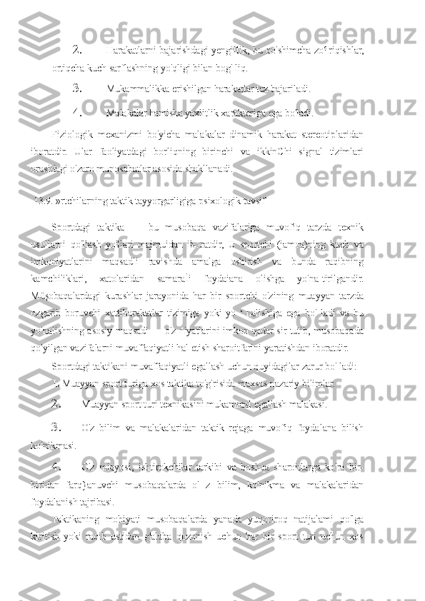 2. Harakatlarni bajarishdagi yengillik, bu qo'shimcha zo ç  
riqishlar,
ortiqcha kuch sarflashning yo'qligi bilan bog' liq.
3. Mukammalikka erishilgan harakatlar tez bajariladi.
4. Malakalar hamisha yaxlitlik xarakteriga ega bo'ladi.
Fiziologik   mexanizmi   bo'yicha   malakalar   dinamik   harakat   stereotiplaridan
iboratdir.   Ular   faoliyatdagi   borliqning   birinchi   va   ikkinChi   signal   tizimlari
orasidagi o'zaro munosabatlar asosida shakllanadi.
13.9. »rtchilarning taktik tayyorgarligiga psixologik tavsif
Sportdagi   taktika   —   bu   musobaqa   vazifalariga   muvofiq   tarzda   texnik
usullarni   qo'llash   yo'llari   majmuidan   iboratdir,   U   sportchi   (jamoa)ning   kuch   va
imkoniyatlarini   maqsadli   ravishda   amalga   oshirish   va   bunda   raqibning
kamchiliklari,   xatolaridan   samaraİi   foydaiana   olishga   yo'na[tirilgandir.
Müşobaqalardagi   kurashlar   jarayonida   har   bir   sportchi   o'zining   muayyan   tarzda
ozgarib   boruvehi   xattiharakatlar   tizimiga   yoki   yo   s  
nalishiga   ega   bo'   ladi   va   bu
yo'nalishning asosiy maqsadi — o'z niyatlarini imkon qadar sir tutib, musobaqada
qo'yilgan vazifalarni muvaffaqiyatli hal etish sharoitfarini yaratishdan iboratdir.
Sportdagi taktikani muvaffaqiyatli egallash uchun quyidagilar zarur bo' ladi:
L Muayyan sport turiga xos taktika to'g'risida maxsus nazariy bilimlar.
2. Muayyan sport turi texnikasini mukammal egallash malakasi.
3. O'z   bilim   va   malakalaridan   taktik   rejaga   muvofiq   foydalana   bilish
ko'nikmasi.
4. O'z   miqyosi,   ishtirokchilar   tarkibi   va   boshqa   sharoitlarga   ko'ra   bir-
biridan   farq}anuvchi   musobaqalarda   o'   z   bilim,   ko'nikma   va   malakalaridan
foydalanish tajribasi.
Taktikaning   mohiyati   musobaqalarda   yanada   yuqoriroq   natijalami   qo'lga
kiritish   yoki   raqib   ustidan   g'alaba   qozonish   uchun   har   bir   sport   turi   uchun   xos 