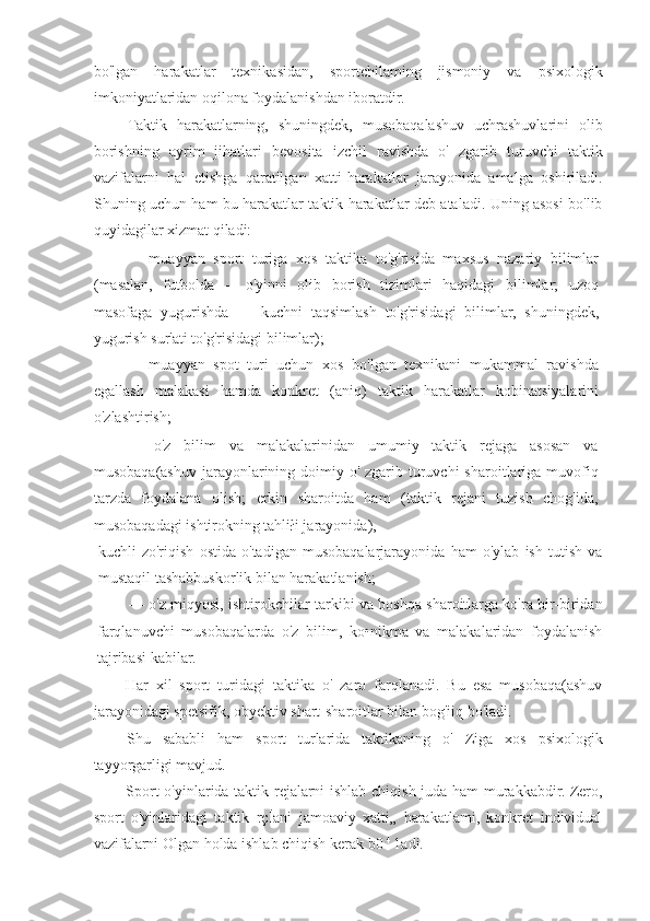 bo'lgan   harakatlar   texnikasidan,   sportchilaming   jismoniy   va   psixologik
imkoniyatlaridan oqilona foydalanishdan iboratdir.
Taktik   harakatlarning,   shuningdek,   musobaqalashuv   uchrashuvlarini   olib
borishning   ayrim   jihatlari   bevosita   izchil   ravishda   o'   zgarib   turuvchi   taktik
vazifalarni   hal   etishga   qaratilgan   xatti-harakatlar   jarayonida   amalga   oshiriladi.
Shuning uchun ham bu harakatlar taktik harakatlar deb ataladi. Uning asosi bo'lib
quyidagilar xizmat qiladi:
—   muayyan   sport   turiga   xos   taktika   to'g'risida   maxsus   nazariy   bilimlar
(masalan,   futbolda   --   o'yinni   olib   borish   tizimlari   haqidagi   bilimlar;   uzoq
masofaga   yugurishda   —   kuchni   taqsimlash   to'g'risidagi   bilimlar,   shuningdek,
yugurish sur'ati to'g'risidagi bilimlar);
—   muayyan   spot   turi   uchun   xos   bo'lgan   texnikani   mukammal   ravishda
egallash   malakasi   hamda   konkret   (aniq)   taktik   harakatlar   kobinatsiyalarini
o'zlashtirish;
—   o'z   bilim   va   malakalarinidan   umumiy   taktik   rejaga   asosan   va
musobaqa(ashuv  jarayonlarining doimiy o' zgarib turuvchi  sharoitlariga muvofiq
tarzda   foydalana   olish;   erkin   sharoitda   ham   (taktik   rejani   tuzish   chog'ida,
musobaqadagi ishtirokning tahliłi jarayonida),
kuchli   zo'riqish   ostida   o'tadigan   musobaqalarjarayonida   ham   o'ylab   ish   tutish   va
mustaqil tashabbuskorlik bilan harakatlanish;
— o'z miqyosi, ishtirokchilar tarkibi va boshqa sharoitlarga ko'ra bir-biridan
farqlanuvchi   musobaqalarda   o'z   bilim,   ko•nikma   va   malakalaridan   foydalanish
tajribasi kabilar.
Har   xil   sport   turidagi   taktika   o'   zaro   farqlanadi.   Bu   esa   musobaqa(ashuv
jarayonidagi spetsifik, obyektiv shart-sharoitlar bilan bog'iiq bo'ladi.
Shu   sababli   ham   sport   turlarida   taktikaning   o'   Ziga   xos   psixologik
tayyorgarligi mavjud.
Sport o'yinlarida taktik rejalarni ishlab chiqish juda ham  murakkabdir. Zero,
sport   o'yinlaridagi   taktik   rçİani   jamoaviy   xatti„   harakatlami,   konkret   individual
vazifalarni Olgan holda ishlab chiqish kerak b0  4 
1adi. 