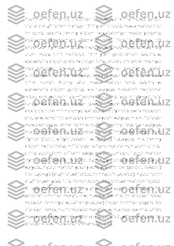 muammosining   princhipial   jihatlaridan   biridir.Mazkur   ishning   maqsadi   gandbol
bilan endi shug’illanishni boshlagan 12-14 yoshli bolalarda maxsus mashqlar bilan
bir   qatorda   tezkorlik   jismoniy   sifatlarni   ixtisoslashtirilgan   masqlar   yordamida
shakllantirish   samaradorligini   o’rganishdan   iborat.   Ganbolda   darvozaga   to’p
kiritish   usuli   o’yin   davomida   ustivor   sanalgan   va   samarali   natija   keltiruvchi   eng
unumli   malaka   bo’lib   hisoblanadi.   12-14   yoshli   gandbolchilarni   tezkorlik   va
sakrovchanlik sifatlari qancha rivojlangan bo’lsa, shuncha to’p kiritish imkoniyati
ortadi.Darhaqiqat,   darvozaga   sakrab   to’p   kiritishda   tezkorlik   va   sakrash
koordinasiyasi   to’p   kiritish   texnikasiga   ixtisoslashmagan   bo’lsa,   natija   samarasiz
bo’lish   mumkin.   Shuning   uchun   maxsus   mashqlar   hamda   tezkorlik   va
sakrovchanlik   sifatlarni   gandbolga   xos   hususiyatga   moslashtirib   rivojlantirish
nafaqat   sport   mahoratini   takomillashtirish   guruhlarida   katta   rol   o’ynaydi,   balki
bunday   ixtisoslashtirilgan   sifatlarni   dastlabki   o’rgatish   bosqichidanoq   boshlab
shakllantira borish mihim ahamiyat kasb etadi.Sport o’yinlarida texnik malakalarni
aniq, tez va samrali ijro etish,taktik kombinasiyalarni vaziyatga mos mo’ljallangan
maqsad sari amalga oshirish har bir sport o’yini turinining o’ziga hos hususiyatga
mos   jismoniy  sifatlar   bilan   chambarchas   bog’liqligi   ilmiy  asoslab   berilgan.  Sport
o’yinlari   (futbol,   voleybol,basketbol   va   gandbol)   hususiyatiga   mos   jismoniy
sifatlarni   rivojlantirishga   mo’ljallangan   ko’pgina   mashqlar   majmualarini   alohida-
alohida   guruhlashtirib   qo’llashni   tavsiya   etishgan.   Jumladan,   1-guruh   mashqlari
o’yin   qoidalari   doirasida   ijro   etiladi.   2-guruh-o’yin   qoidalari   doirasidan   tashqari
vaziyatda,   3-guruh-mashqlari   yakuniy   zarba   yoki   to’p   otish   (gandbol,   basketbol)
bilan tugamaydi (shug’illanuvchilarfaqat bir-biriga to’p uzatishadi). 4-guruh har bir
shug’illanuvchi yakka holda o’z mahoratlarini shakllantiruvchimashqlarni bajaradi.
V.I.Izaak   e’tiborni   jalb   qiluvchi   ilmiy   g’oyani   ilgari   surgan.   Uning   fikriga   ko’ra,
gandbolchi   tomonidan   mashg’ulot   va   musobaqa   davomida   ijro   etiladigan   harakat
malakalari o’z mohiyati va tuzilishi (srukturasi) jihatdan bir-biridan talaygina farq
qilar ekan. Demak, muofiq malakalar mashg’ulot va musobaqa davomida turlicha
maxsus  mashqlar  va  jismoniy sifatlar   asosida  ijro etiladi,  ya’ni  mashg’ulotda  ijro
etiladigan sifat va malakalardan anchagina farq qiladi. 