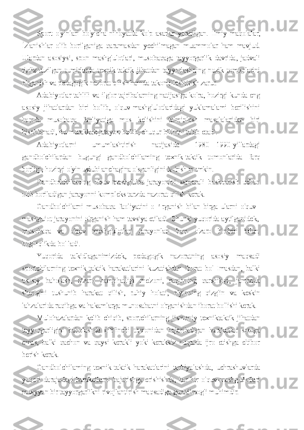 Sport   o'yinlari   bo'yicha   nihoyatda   ko'p   asarlar   yaratilgan.   İlmiy   maqolalar,
İzlanishlar   olib   borilganiga   qaramasdan   yechilmagan   muammolar   ham   mavjud.
Ulardan   asosiysi,   spon   mashg'ulotlari,   musobaqaga   tayyorgarlik   davrida,   jadvali
tig'iz   tuzilgan   tumirlarda   texnik-taktik   jihatdan   tayyorlashning   nozik   tomonlarini
o'rganish va pedagogik nazorat qilish hamda takomillashtirish zarur.
Adabiyotlar tahlili va ilg'or tajribalarning natijasiga ko'ra, hozirgi kunda eng
asosiy   jihatlardan   biri   bo'lib,   o'quv-mashg'ulotlaridagi   yuklamalami   berilishini
hamda   musobaqa   faoliyatiga   mos   kelishini   ta'minlash   masalalaridan   biri
hisoblanadi, Bu murakkab jatayon bo'lib, chuqur bi[imni talab etadi.
Adabiyotlarni   umumlashtirish   natijasida   1980—1990-yillardagi
gandbolchilardan   bugungi   gandbolchilaming   texnik-taktik   tomonlarida   farq
borligi, hozirgi o'yin uslubi anchagina o'sganligini ko'rish mumkin.
Gandbolchilarning   o'quv-mashg'ulot   jarayonini   samarali   boshqarish   uchun
olib boriladigan jarayonni kompleks tarzda nazorat qilish kerak.
Gandbolchilarni   musobaqa   faoliyatini   o   b  
rganish   bilan   birga   ularni   o'quv-
mashguiot jarayonini o'rganish ham tavsiya etiladi. Chunki yuqorida aytilganidek,
musobaqa   va   o'quv   mashg'ulotlari   jarayonlari   ham   o'zaro   bir-biri   bilan
bog'liqlikda bo' ladi.
Yuqorida   ta'kidlaganimizdek,   pedagogik   nazoratning   asosiy   maqsadi
sportchilarning   texnik-taktik   harakatlarini   kuzatishdan   iborat   bo'   Imasdan,   balki
asosiy   baholash,   o'zaro   hamjihatligi   me'zoni,   raqibning   qarshiligi,   jamoada
sherigini   tushunib   harakat   qilish,   ruhiy   holati,   o'yinning   qizg'in   va   keskin
lahzalarida raqibga va hakamlarga munosabatni o'rganishdan iborat bo'lishi kerak.
Mulohazalardan   kelib   chiqib,   sportchilarning   jismoniy   texniktaktik   jihatdan
tayyorgarligini   baholashda   o'Y'inchi   tomonidan   bajariladigan   harakatlar   soniga
emas,   balki   qachon   va   qaysi   kerakli   yoki   keraksiz   nuqtada   ijro   etishga   e'tibor
berish kerak.
Gandbolchilaming   texnik-taktik   harakatlarini   tarbiyalashda,   uchrashuvlarda
yuqori   darajadagi   harakatlarni   bajarishga   erishishda,   har   bir   o'quv-mashg'ulotlari
muayyan bir tayyorgarlikni rivojlantirish maqsadiga garatilmog'i muhimdir. 