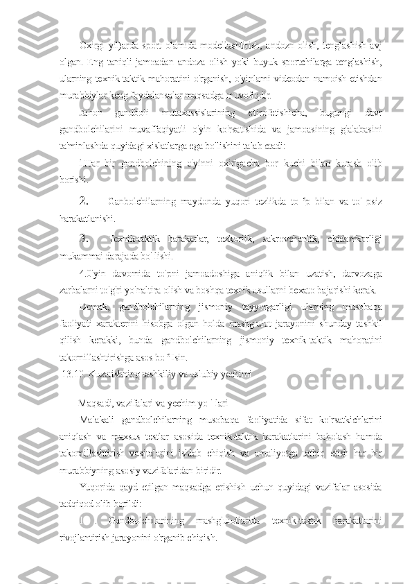 Oxirgi   yil)arda   sport   olamida   modellashtirish,   andozn   olish,   tenglashish   avj
olgan.   Eng   taniqli   jamoadan   andoza   olish   yoki   buyuk   sportchilarga   tenglashish,
ularning   texnik-taktik   mahoratini   o'rganish,   o'yinlami   videodan   namoish   etishdan
murabbiylar keng foydalansalar maqsadga muvofiqdir.
Jahon   gandboli   mutaxassislarining   e'tirofetishicha,   bugungi   davr
gandbolchilarini   muvaffaqiyatli   o'yin   ko'rsatishida   va   jamoasining   g'alabasini
ta'minlashda quyidagi xislatlarga ega bo'lishini talab etadi:
l.Har   bir   gandbolchining   o'yínni   oxirigacha   bor   kuchi   bilan   kurash   olib
borishi.
2. Ganbolchilarning   maydonda   yuqori   tezlikda   to   c
p   bilan   va   to'   psiz
harakatlanishi.
3. Texnik-taktik   harakatlar,   tezkoriik,   sakrovchanlik,   chidamkorligi
mukammai darajada bo' lishi.
4.0'yin   davomida   to'pni   jamoadoshiga   aniqlik   bilan   uzatish,   darvozaga
zarbalarni to'g'ri yo'naltira olish va boshqa texnik usullarni bexato bajarishi kerak.
Demak,   gandbolchilarning   jismoniy   tayyorgarligi   ularning   musobaqa
faoliyati   xarakterini   hisobga   olgan   holda   mashg'ulot   jarayonini   shunday   tashkil
qilish   kerakki,   bunda   gandbolchilarning   jismoniy   texnik-taktik   mahoratini
takomillashtirishga asos bo  c 
Isin.
13.10. Kuzatishning tashkiliy va uslubiy yechimi
Maqsadi, vazifalari va yechim yo '[lari
Malakali   gandbolchilarning   musobaqa   faoliyatida   sifat   ko'rsatkichlarini
aniqlash   va   maxsus   testlar   asosida   texnik-taktik   harakatlarini   baholash   hamda
takomillashtirish   vositalarini   ishlab   chiqish   va   amaliyotga   tatbiq   etish   har   bir
murabbiyning asosiy vazifalaridan biridir.
Yuqorida   qayd   etilgan   maqsadga   erishish   uchun   quyidagi   vazifalar   asosida
tadqiqod olib borildi:
I   .   Gandbolchilarining   mashg'ulotlarida   texnik-taktik   harakatlarini
rivojlantirish jarayonini o'rganib chiqish. 