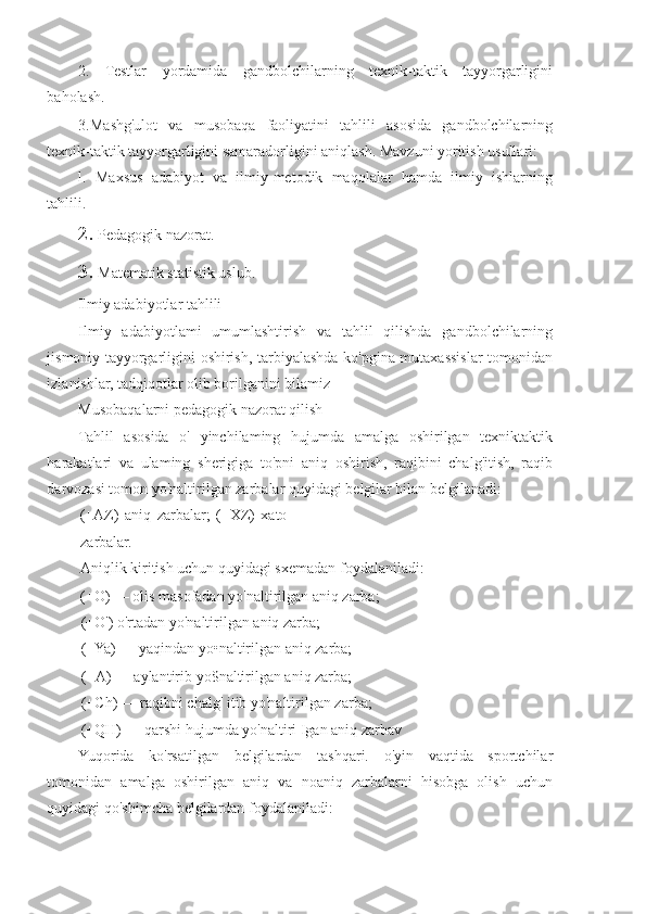 2.   Testlar   yordamida   gandbolchilarning   texnik-taktik   tayyorgarligini
baholash.
3.Mashg'ulot   va   musobaqa   faoliyatini   tahlili   asosida   gandbolchilarning
texnik-taktik tayyorgarligini samaradorligini aniqlash. Mavzuni yoritish usullari:
l.   Maxsus   adabiyot   va   ilmiy-metodik   maqolalar   hamda   ilmiy   ishlarning
tahlili.
2. Pedagogik nazorat.
3. Matematik statistik uslub.
Ilmiy adabiyotlar tahlili
Ilmiy   adabiyotlami   umumlashtirish   va   tahlil   qilishda   gandbolchilarning
jismoniy tayyorgarligini oshirish, tarbiyalashda ko'pgina mutaxassislar tomonidan
izlanishlar, tadqiqotlar olib borilganini bilamiz
Musobaqalarni pedagogik nazorat qilish
Tahlil   asosida   o'   yinchilaming   hujumda   amalga   oshirilgan   texniktaktik
harakatlari   va   ulaming   sherigiga   to'pni   aniq   oshirish,   raqibini   chalg'itish,   raqib
darvozasi tomon yo'naltirilgan zarbalar quyidagi belgilar bilan belgilanadi:
(+AZ)   aniq   zarbalar;   (+XZ)   xato
zarbalar.
Aniqlik kiritish uchun quyidagi sxemadan foydalaniladi:
(+O) — olis masofadan yo'naltirilgan aniq zarba;
(+O') o'rtadan yo'naltirilgan aniq zarba;
(+Ya) — yaqindan yo•naltirilgan aniq zarba;
(+A) — aylantirib yo$naltirilgan aniq zarba;
(+Ch) — raqibni chalg' itib yo'naltirilgan zarba;
(+QH) — qarshi hujumda yo'naltiri Igan aniq zarbav
Yuqorida   ko'rsatilgan   belgilardan   tashqari.   o'yin   vaqtida   sportchilar
tomonidan   amalga   oshirilgan   aniq   va   noaniq   zarbalarni   hisobga   olish   uchun
quyidagi qo'shimcha belgilardan foydalaniladi: 