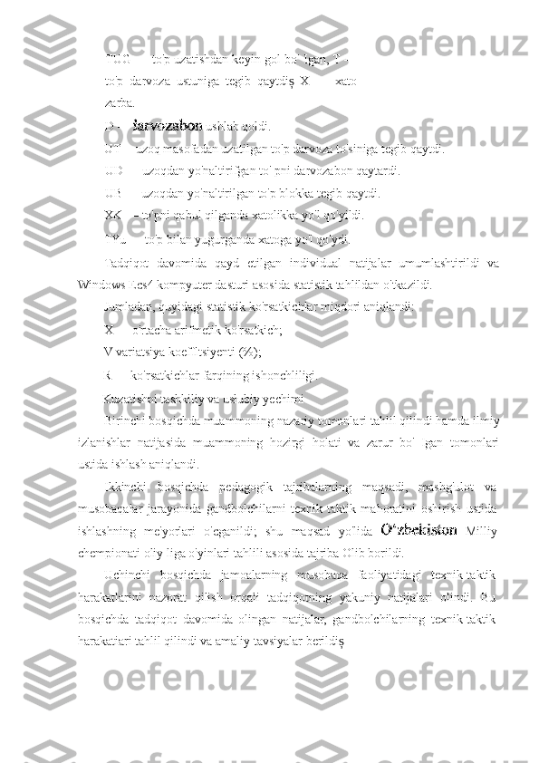 TUG — to'p uzatishdan keyin gol bo' Igan, T —
to'p   darvoza   ustuniga   tegib   qaytdi   X   —   xatoș
zarba.
D —   ushlab qoldi.
UT -- uzoq masofadan uzatilgan to'p darvoza to'siniga tegib qaytdi.
UD — uzoqdan yo'naltirifgan to' pni darvozabon qaytardi.
UB — uzoqdan yo'naltirilgan to'p blokka tegib qaytdi.
XK — to'pni qabul qilganda xatolikka yo'l qo'yildi.
TYu — to'p bilan yugurganda xatoga yo'l qo'ydi.
Tadqiqot   davomida   qayd   etilgan   individual   natijalar   umumlashtirildi   va
Windows Ecs4 kompyuter dasturi asosida statistik tahlildan o'tkazildi.
Jumladan, quyidagi statistik ko'rsatkichlar miqdori aniqlandi:
X — o'rtacha arifmetik ko'rsatkich;
V variatsiya koeffltsiyenti (%);
R — ko'rsatkichlar farqining ishonchliligi.
Kuzatishni tashkiliy va usłubiy yechimi
Birinchi bosqichda muammoning nazariy tomonlari tahlil qilindi hamda ilmiy
izlanishlar   natijasida   muammoning   hozirgi   holati   va   zarur   bo'   Igan   tomonlari
ustida ishlash aniqlandi.
Ikkinchi   bosqichda   pedagogik   tajribalarning   maqsadi,   mashg'ulot   va
musobaqalar   jarayonida   gandbolchilarni   texnik-taktik   mahoratini   oshirish   ustida
ishlashning   me'yorlari   o'cganildi;   shu   maqsad   yo'lida     Milliy
chempionati oliy liga o'yinlari tahlili asosida tajriba Olib borildi.
Uchinchi   bosqichda   jamoalarning   musobaqa   faoliyatidagi   texnik-taktik
harakatlarini   nazorat   qilish   orqali   tadqiqotning   yakuniy   natijalari   olindi.   Bu
bosqichda   tadqiqot   davomida   olingan   natijalar,   gandbolchilarning   texnik-taktik
harakatiari tahlil qilindi va amaliy tavsiyalar berildi	
ș 