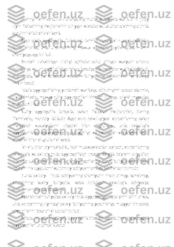 Bizning fikrimizcha, o'z oldilariga eng muhim va bevosita vazifa qilib ijodiy
o'yin fikrlashining rivojlanishini  qo G  
ygan vositalar va uslublar ta'sirining alohida
guruhini ishlab chiqish kemk.
Agar   taktik   tayyorgarlik   funksional   tizimlar   nazariyasi   nuqtayi   nazaridan
ko'rib   chiqilsa,   unda   u   sportchining   maxsus   xotirasini   boyitishdajuda   muhim
ahamiyatga ega bo' ladi.
Sportchi   o'zlashtirgan   oldingi   tajribalar   qabul   qilingan   vaziyatni   aniqroq
baholashga va uni tasnif qilishga imkon beradigan ko'rsatmalar vazifasida keladi,
shuningdek,   ushbu   lahzalarda   sportchi   faoliyatining   asoslanishini   aniqlashga
imkon beradi.
Taktik   tayyorgarlikning  yordamchi   vazifasiga   e'tiboringimi   qaratar   ekanmiz,
o'ylashimizcha,   maxsus   ruhiy   tayyorgarlikni   birinChi   o'   ringa   qo'yish   maqsadga
muvofiq 60' ladi.
Ruhiy   tayyorgarlik   doirasida   tezkor   fiktlashni   rivojlantirish,   bizning
fikrimizcha,   mantiqiy   daldadir.   Agar   sport   psixologiyasi   sportchilaming   tezkor
fikrlashlari   xususiyatlarini   o'rgatish   bilan   shug'ullansa,   unda   psixologik
tayyorgarlik   va   xususiyatning   mustahkamligi   va   rivojlanish   vositalarini   ishlab
chiqarish bilan shug'ullanish kerak.
İsh  shu  bilan  qiyinlashadiki,   ba'zi  mutaxassislardan   tashqari,  sportchilarning
psixologik   va   axloqiy-iroda   tayyorgarliklari   orasida   kenglik   belgisini   qo'yadilar.
Ulaming   tushunchasida   psixologik   tayyorgarlikning   butun   faoliyati   sportchining
irodasini his-tuyg'ularini va ijtimoiy tarbiyasini amalga oshirishdan ibomtdir.
Bunda   axloqiy   -   iroda   tarbiyasining   ahamiyatini   inkor   qilmay,   kamsitmay,
sporlchining   kasbiy   faoliyatida   kerak   bo'ladigan   psixologik   tarbiyasiga
e'tiborimizni ko'proq qaratamiz
Agar spoıtchi ruhiyatiga axloqiy-iroda tayyorgarligining ta' şirini tahlil qilsak,
unda   sportchining   o'yindagi   asosiy   faoliyatining   yaratilishiga   muayyan   bir   tarzda
ta'sir qilishini faraz qilish adolatli bo'ladi.
Albatta, maxsus psixologik tayyorgarlik bilan bir qatorda jismoniy va texnik
tayyorgarlikni unutmaslik zarur. 